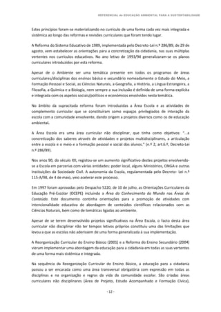 REFERENCIAL de EDUCAÇÃO AMBIENTAL PARA A SUSTENTABILIDADE
- 12 -
Estes princípios foram-se materializando no currículo de uma forma cada vez mais integrada e
sistémica ao longo das reformas e revisões curriculares que foram tendo lugar.
A Reforma do Sistema Educativo de 1989, implementada pelo Decreto-Lei n.º 286/89, de 29 de
agosto, vem estabelecer as orientações para a concretização da cidadania, nas suas múltiplas
vertentes nos currículos educativos. No ano letivo de 1993/94 generalizaram-se os planos
curriculares introduzidos por esta reforma.
Apesar de o Ambiente ser uma temática presente em todos os programas de áreas
curriculares/disciplinas dos ensinos básico e secundário nomeadamente o Estudo do Meio, a
Formação Pessoal e Social, as Ciências Naturais, a Geografia, a História, a Língua Estrangeira, a
Filosofia, a Química e a Biologia, nem sempre a sua inclusão é definida de uma forma explícita
e integrada com os aspetos sociais/políticos e económicos envolvidos nesta temática.
No âmbito da supracitada reforma foram introduzidas a Área Escola e as atividades de
complemento curricular que se constituíram como espaços privilegiados de interação da
escola com a comunidade envolvente, dando origem a projetos diversos como os de educação
ambiental.
A Área Escola era uma área curricular não disciplinar, que tinha como objetivos: “...a
concretização dos saberes através de atividades e projetos multidisciplinares, a articulação
entre a escola e o meio e a formação pessoal e social dos alunos.” (n.º 2, art.6.º, Decreto-Lei
n.º 286/89).
Nos anos 90, do século XX, registou-se um aumento significativo destes projetos envolvendo-
se a Escola em parcerias com várias entidades: poder local, alguns Ministérios, ONGA e outras
Instituições da Sociedade Civil. A autonomia da Escola, regulamentada pelo Decreto- Lei n.º
115-A/98, de 4 de maio, veio acelerar este processo.
Em 1997 foram aprovadas pelo Despacho 5220, de 10 de julho, as Orientações Curriculares da
Educação Pré-Escolar (OCEPE) incluindo a Área do Conhecimento do Mundo nas Áreas de
Conteúdo. Este documento continha orientações para a promoção de atividades com
intencionalidade educativa de abordagem de conteúdos científicos relacionados com as
Ciências Naturais, bem como de temáticas ligadas ao ambiente.
Apesar de se terem desenvolvido projetos significativos na Área Escola, o facto desta área
curricular não disciplinar não ter tempos letivos próprios constituiu uma das limitações que
levou a que as escolas não aderissem de uma forma generalizada à sua implementação.
A Reorganização Curricular do Ensino Básico (2001) e a Reforma do Ensino Secundário (2004)
vieram implementar uma abordagem da educação para a cidadania em todas as suas vertentes
de uma forma mais sistémica e integrada.
Na sequência da Reorganização Curricular do Ensino Básico, a educação para a cidadania
passou a ser encarada como uma área transversal obrigatória com expressão em todas as
disciplinas e na organização e regras da vida da comunidade escolar. São criadas áreas
curriculares não disciplinares (Área de Projeto, Estudo Acompanhado e Formação Cívica),
 