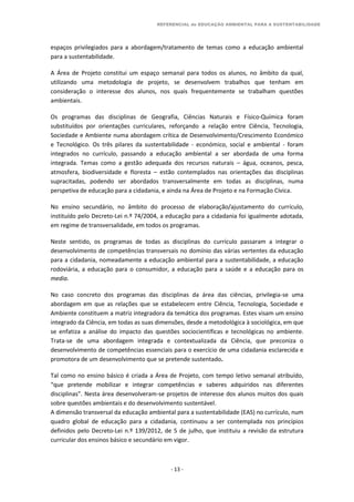 REFERENCIAL de EDUCAÇÃO AMBIENTAL PARA A SUSTENTABILIDADE
- 13 -
espaços privilegiados para a abordagem/tratamento de temas como a educação ambiental
para a sustentabilidade.
A Área de Projeto constitui um espaço semanal para todos os alunos, no âmbito da qual,
utilizando uma metodologia de projeto, se desenvolvem trabalhos que tenham em
consideração o interesse dos alunos, nos quais frequentemente se trabalham questões
ambientais.
Os programas das disciplinas de Geografia, Ciências Naturais e Físico-Química foram
substituídos por orientações curriculares, reforçando a relação entre Ciência, Tecnologia,
Sociedade e Ambiente numa abordagem crítica de Desenvolvimento/Crescimento Económico
e Tecnológico. Os três pilares da sustentabilidade - económico, social e ambiental - foram
integrados no currículo, passando a educação ambiental a ser abordada de uma forma
integrada. Temas como a gestão adequada dos recursos naturais – água, oceanos, pesca,
atmosfera, biodiversidade e floresta – estão contemplados nas orientações das disciplinas
supracitadas, podendo ser abordados transversalmente em todas as disciplinas, numa
perspetiva de educação para a cidadania, e ainda na Área de Projeto e na Formação Cívica.
No ensino secundário, no âmbito do processo de elaboração/ajustamento do currículo,
instituído pelo Decreto-Lei n.º 74/2004, a educação para a cidadania foi igualmente adotada,
em regime de transversalidade, em todos os programas.
Neste sentido, os programas de todas as disciplinas do currículo passaram a integrar o
desenvolvimento de competências transversais no domínio das várias vertentes da educação
para a cidadania, nomeadamente a educação ambiental para a sustentabilidade, a educação
rodoviária, a educação para o consumidor, a educação para a saúde e a educação para os
media.
No caso concreto dos programas das disciplinas da área das ciências, privilegia-se uma
abordagem em que as relações que se estabelecem entre Ciência, Tecnologia, Sociedade e
Ambiente constituem a matriz integradora da temática dos programas. Estes visam um ensino
integrado da Ciência, em todas as suas dimensões, desde a metodológica à sociológica, em que
se enfatiza a análise do impacto das questões sociocientíficas e tecnológicas no ambiente.
Trata-se de uma abordagem integrada e contextualizada da Ciência, que preconiza o
desenvolvimento de competências essenciais para o exercício de uma cidadania esclarecida e
promotora de um desenvolvimento que se pretende sustentado.
Tal como no ensino básico é criada a Área de Projeto, com tempo letivo semanal atribuído,
“que pretende mobilizar e integrar competências e saberes adquiridos nas diferentes
disciplinas”. Nesta área desenvolveram-se projetos de interesse dos alunos muitos dos quais
sobre questões ambientais e do desenvolvimento sustentável.
A dimensão transversal da educação ambiental para a sustentabilidade (EAS) no currículo, num
quadro global de educação para a cidadania, continuou a ser contemplada nos princípios
definidos pelo Decreto-Lei n.º 139/2012, de 5 de julho, que instituiu a revisão da estrutura
curricular dos ensinos básico e secundário em vigor.
 