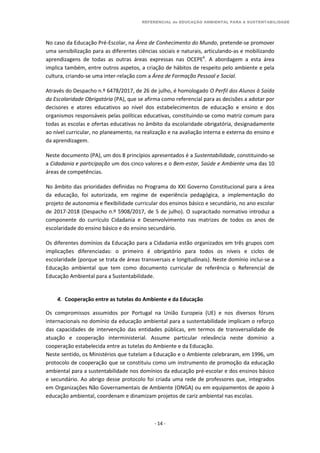 REFERENCIAL de EDUCAÇÃO AMBIENTAL PARA A SUSTENTABILIDADE
- 14 -
No caso da Educação Pré-Escolar, na Área de Conhecimento do Mundo, pretende-se promover
uma sensibilização para as diferentes ciências sociais e naturais, articulando-as e mobilizando
aprendizagens de todas as outras áreas expressas nas OCEPE6
. A abordagem a esta área
implica também, entre outros aspetos, a criação de hábitos de respeito pelo ambiente e pela
cultura, criando-se uma inter-relação com a Área de Formação Pessoal e Social.
Através do Despacho n.º 6478/2017, de 26 de julho, é homologado O Perfil dos Alunos à Saída
da Escolaridade Obrigatória (PA), que se afirma como referencial para as decisões a adotar por
decisores e atores educativos ao nível dos estabelecimentos de educação e ensino e dos
organismos responsáveis pelas políticas educativas, constituindo-se como matriz comum para
todas as escolas e ofertas educativas no âmbito da escolaridade obrigatória, designadamente
ao nível curricular, no planeamento, na realização e na avaliação interna e externa do ensino e
da aprendizagem.
Neste documento (PA), um dos 8 princípios apresentados é a Sustentabilidade, constituindo-se
a Cidadania e participação um dos cinco valores e o Bem-estar, Saúde e Ambiente uma das 10
áreas de competências.
No âmbito das prioridades definidas no Programa do XXI Governo Constitucional para a área
da educação, foi autorizada, em regime de experiência pedagógica, a implementação do
projeto de autonomia e flexibilidade curricular dos ensinos básico e secundário, no ano escolar
de 2017-2018 (Despacho n.º 5908/2017, de 5 de julho). O supracitado normativo introduz a
componente do currículo Cidadania e Desenvolvimento nas matrizes de todos os anos de
escolaridade do ensino básico e do ensino secundário.
Os diferentes domínios da Educação para a Cidadania estão organizados em três grupos com
implicações diferenciadas: o primeiro é obrigatório para todos os níveis e ciclos de
escolaridade (porque se trata de áreas transversais e longitudinais). Neste domínio inclui-se a
Educação ambiental que tem como documento curricular de referência o Referencial de
Educação Ambiental para a Sustentabilidade.
4. Cooperação entre as tutelas do Ambiente e da Educação
Os compromissos assumidos por Portugal na União Europeia (UE) e nos diversos fóruns
internacionais no domínio da educação ambiental para a sustentabilidade implicam o reforço
das capacidades de intervenção das entidades públicas, em termos de transversalidade de
atuação e cooperação interministerial. Assume particular relevância neste domínio a
cooperação estabelecida entre as tutelas do Ambiente e da Educação.
Neste sentido, os Ministérios que tutelam a Educação e o Ambiente celebraram, em 1996, um
protocolo de cooperação que se constituiu como um instrumento de promoção da educação
ambiental para a sustentabilidade nos domínios da educação pré-escolar e dos ensinos básico
e secundário. Ao abrigo desse protocolo foi criada uma rede de professores que, integrados
em Organizações Não Governamentais de Ambiente (ONGA) ou em equipamentos de apoio à
educação ambiental, coordenam e dinamizam projetos de cariz ambiental nas escolas.
 