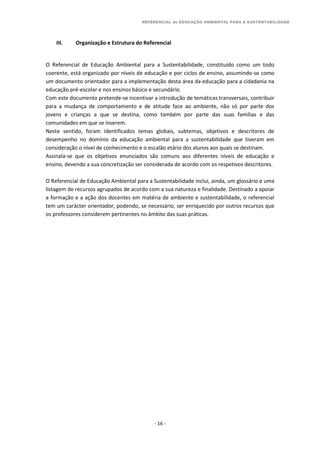 REFERENCIAL de EDUCAÇÃO AMBIENTAL PARA A SUSTENTABILIDADE
- 16 -
III. Organização e Estrutura do Referencial
O Referencial de Educação Ambiental para a Sustentabilidade, constituído como um todo
coerente, está organizado por níveis de educação e por ciclos de ensino, assumindo-se como
um documento orientador para a implementação desta área da educação para a cidadania na
educação pré-escolar e nos ensinos básico e secundário.
Com este documento pretende-se incentivar a introdução de temáticas transversais, contribuir
para a mudança de comportamento e de atitude face ao ambiente, não só por parte dos
jovens e crianças a que se destina, como também por parte das suas famílias e das
comunidades em que se inserem.
Neste sentido, foram identificados temas globais, subtemas, objetivos e descritores de
desempenho no domínio da educação ambiental para a sustentabilidade que tiveram em
consideração o nível de conhecimento e o escalão etário dos alunos aos quais se destinam.
Assinala-se que os objetivos enunciados são comuns aos diferentes níveis de educação e
ensino, devendo a sua concretização ser considerada de acordo com os respetivos descritores.
O Referencial de Educação Ambiental para a Sustentabilidade inclui, ainda, um glossário e uma
listagem de recursos agrupados de acordo com a sua natureza e finalidade. Destinado a apoiar
a formação e a ação dos docentes em matéria de ambiente e sustentabilidade, o referencial
tem um carácter orientador, podendo, se necessário, ser enriquecido por outros recursos que
os professores considerem pertinentes no âmbito das suas práticas.
 