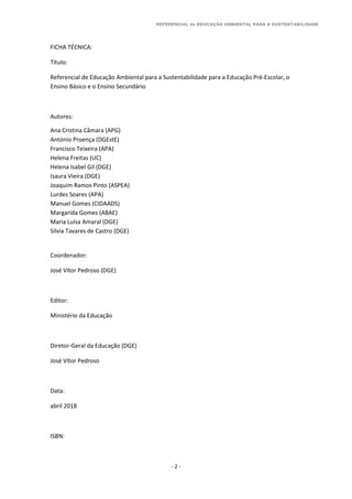 REFERENCIAL de EDUCAÇÃO AMBIENTAL PARA A SUSTENTABILIDADE
- 2 -
FICHA TÉCNICA:
Título:
Referencial de Educação Ambiental para a Sustentabilidade para a Educação Pré-Escolar, o
Ensino Básico e o Ensino Secundário
Autores:
Ana Cristina Câmara (APG)
António Proença (DGEstE)
Francisco Teixeira (APA)
Helena Freitas (UC)
Helena Isabel Gil (DGE)
Isaura Vieira (DGE)
Joaquim Ramos Pinto (ASPEA)
Lurdes Soares (APA)
Manuel Gomes (CIDAADS)
Margarida Gomes (ABAE)
Maria Luísa Amaral (DGE)
Sílvia Tavares de Castro (DGE)
Coordenador:
José Vítor Pedroso (DGE)
Editor:
Ministério da Educação
Diretor-Geral da Educação (DGE)
José Vítor Pedroso
Data:
abril 2018
ISBN:
 
