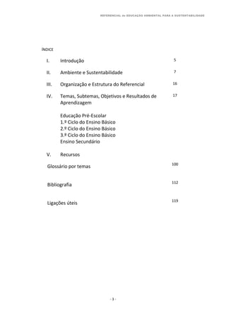 REFERENCIAL de EDUCAÇÃO AMBIENTAL PARA A SUSTENTABILIDADE
- 3 -
ÍNDICE
I. Introdução 5
II. Ambiente e Sustentabilidade 7
III. Organização e Estrutura do Referencial 16
IV. Temas, Subtemas, Objetivos e Resultados de
Aprendizagem
Educação Pré-Escolar
1.º Ciclo do Ensino Básico
2.º Ciclo do Ensino Básico
3.º Ciclo do Ensino Básico
Ensino Secundário
17
V. Recursos
Glossário por temas 100
Bibliografia 112
Ligações úteis 119
 