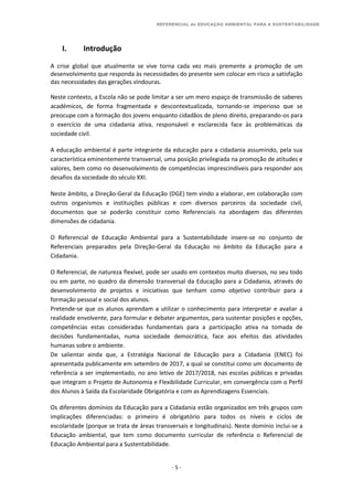 REFERENCIAL de EDUCAÇÃO AMBIENTAL PARA A SUSTENTABILIDADE
- 5 -
I. Introdução
A crise global que atualmente se vive torna cada vez mais premente a promoção de um
desenvolvimento que responda às necessidades do presente sem colocar em risco a satisfação
das necessidades das gerações vindouras.
Neste contexto, a Escola não se pode limitar a ser um mero espaço de transmissão de saberes
académicos, de forma fragmentada e descontextualizada, tornando-se imperioso que se
preocupe com a formação dos jovens enquanto cidadãos de pleno direito, preparando-os para
o exercício de uma cidadania ativa, responsável e esclarecida face às problemáticas da
sociedade civil.
A educação ambiental é parte integrante da educação para a cidadania assumindo, pela sua
característica eminentemente transversal, uma posição privilegiada na promoção de atitudes e
valores, bem como no desenvolvimento de competências imprescindíveis para responder aos
desafios da sociedade do século XXI.
Neste âmbito, a Direção-Geral da Educação (DGE) tem vindo a elaborar, em colaboração com
outros organismos e instituições públicas e com diversos parceiros da sociedade civil,
documentos que se poderão constituir como Referenciais na abordagem das diferentes
dimensões de cidadania.
O Referencial de Educação Ambiental para a Sustentabilidade insere-se no conjunto de
Referenciais preparados pela Direção-Geral da Educação no âmbito da Educação para a
Cidadania.
O Referencial, de natureza flexível, pode ser usado em contextos muito diversos, no seu todo
ou em parte, no quadro da dimensão transversal da Educação para a Cidadania, através do
desenvolvimento de projetos e iniciativas que tenham como objetivo contribuir para a
formação pessoal e social dos alunos.
Pretende-se que os alunos aprendam a utilizar o conhecimento para interpretar e avaliar a
realidade envolvente, para formular e debater argumentos, para sustentar posições e opções,
competências estas consideradas fundamentais para a participação ativa na tomada de
decisões fundamentadas, numa sociedade democrática, face aos efeitos das atividades
humanas sobre o ambiente.
De salientar ainda que, a Estratégia Nacional de Educação para a Cidadania (ENEC) foi
apresentada publicamente em setembro de 2017, a qual se constitui como um documento de
referência a ser implementado, no ano letivo de 2017/2018, nas escolas públicas e privadas
que integram o Projeto de Autonomia e Flexibilidade Curricular, em convergência com o Perfil
dos Alunos à Saída da Escolaridade Obrigatória e com as Aprendizagens Essenciais.
Os diferentes domínios da Educação para a Cidadania estão organizados em três grupos com
implicações diferenciadas: o primeiro é obrigatório para todos os níveis e ciclos de
escolaridade (porque se trata de áreas transversais e longitudinais). Neste domínio inclui-se a
Educação ambiental, que tem como documento curricular de referência o Referencial de
Educação Ambiental para a Sustentabilidade.
 