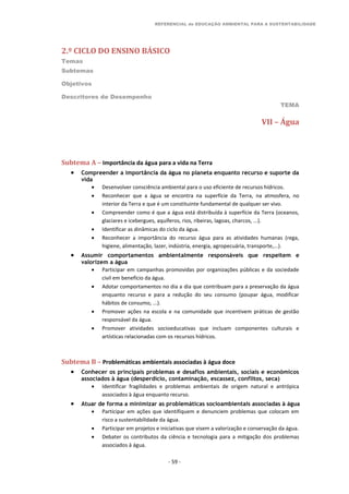REFERENCIAL de EDUCAÇÃO AMBIENTAL PARA A SUSTENTABILIDADE
2.º CICLO DO ENSINO BÁSICO
Temas
Subtemas
Objetivos
Descritores de Desempenho
TEMA
- 59 -
VII – Água
Subtema A – Importância da água para a vida na Terra
 Compreender a importância da água no planeta enquanto recurso e suporte da
vida
 Desenvolver consciência ambiental para o uso eficiente de recursos hídricos.
 Reconhecer que a água se encontra na superfície da Terra, na atmosfera, no
interior da Terra e que é um constituinte fundamental de qualquer ser vivo.
 Compreender como é que a água está distribuída à superfície da Terra (oceanos,
glaciares e icebergues, aquíferos, rios, ribeiras, lagoas, charcos, ...).
 Identificar as dinâmicas do ciclo da água.
 Reconhecer a importância do recurso água para as atividades humanas (rega,
higiene, alimentação, lazer, indústria, energia, agropecuária, transporte,...).
 Assumir comportamentos ambientalmente responsáveis que respeitem e
valorizem a água
 Participar em campanhas promovidas por organizações públicas e da sociedade
civil em benefício da água.
 Adotar comportamentos no dia a dia que contribuam para a preservação da água
enquanto recurso e para a redução do seu consumo (poupar água, modificar
hábitos de consumo, ...).
 Promover ações na escola e na comunidade que incentivem práticas de gestão
responsável da água.
 Promover atividades socioeducativas que incluam componentes culturais e
artísticas relacionadas com os recursos hídricos.
Subtema B – Problemáticas ambientais associadas à água doce
 Conhecer os principais problemas e desafios ambientais, sociais e económicos
associados à água (desperdício, contaminação, escassez, conflitos, seca)
 Identificar fragilidades e problemas ambientais de origem natural e antrópica
associados à água enquanto recurso.
 Atuar de forma a minimizar as problemáticas socioambientais associadas à água
 Participar em ações que identifiquem e denunciem problemas que colocam em
risco a sustentabilidade da água.
 Participar em projetos e iniciativas que visem a valorização e conservação da água.
 Debater os contributos da ciência e tecnologia para a mitigação dos problemas
associados à água.
 