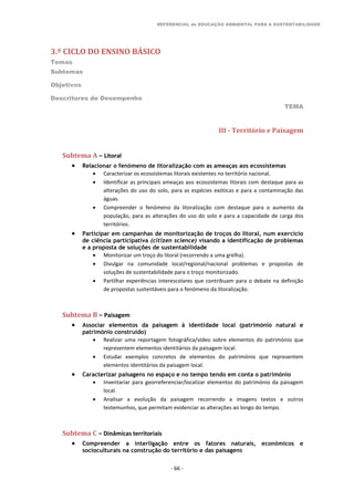 REFERENCIAL de EDUCAÇÃO AMBIENTAL PARA A SUSTENTABILIDADE
3.º CICLO DO ENSINO BÁSICO
Temas
Subtemas
Objetivos
Descritores de Desempenho
TEMA
- 66 -
III - Território e Paisagem
Subtema A – Litoral
 Relacionar o fenómeno de litoralização com as ameaças aos ecossistemas
 Caracterizar os ecossistemas litorais existentes no território nacional.
 Identificar as principais ameaças aos ecossistemas litorais com destaque para as
alterações do uso do solo, para as espécies exóticas e para a contaminação das
águas.
 Compreender o fenómeno da litoralização com destaque para o aumento da
população, para as alterações do uso do solo e para a capacidade de carga dos
territórios.
 Participar em campanhas de monitorização de troços do litoral, num exercício
de ciência participativa (citizen science) visando a identificação de problemas
e a proposta de soluções de sustentabilidade
 Monitorizar um troço do litoral (recorrendo a uma grelha).
 Divulgar na comunidade local/regional/nacional problemas e propostas de
soluções de sustentabilidade para o troço monitorizado.
 Partilhar experiências interescolares que contribuam para o debate na definição
de propostas sustentáveis para o fenómeno da litoralização.
Subtema B – Paisagem
 Associar elementos da paisagem à identidade local (património natural e
património construído)
 Realizar uma reportagem fotográfica/vídeo sobre elementos do património que
representem elementos identitários da paisagem local.
 Estudar exemplos concretos de elementos do património que representem
elementos identitários da paisagem local.
 Caracterizar paisagens no espaço e no tempo tendo em conta o património
 Inventariar para georreferenciar/localizar elementos do património da paisagem
local.
 Analisar a evolução da paisagem recorrendo a imagens textos e outros
testemunhos, que permitam evidenciar as alterações ao longo do tempo.
Subtema C – Dinâmicas territoriais
 Compreender a interligação entre os fatores naturais, económicos e
socioculturais na construção do território e das paisagens
 