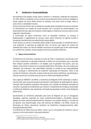 REFERENCIAL de EDUCAÇÃO AMBIENTAL PARA A SUSTENTABILIDADE
- 7 -
II. Ambiente e Sustentabilidade
Na Conferência das Nações Unidas sobre o Homem e o Ambiente, celebrada em Estocolmo,
em 1972, definiu-se ambiente como o conjunto de componentes físicos, químicos, biológicos e
sociais capazes de causar efeitos diretos ou indiretos, num prazo curto ou longo, sobre os
seres vivos e as atividades humanas.
Parece consensual afirmar que os problemas causados pelas atividades humanas no ambiente
se intensificaram em meados do século passado com o aumento da industrialização e do
desenvolvimento das redes de transporte, ambos ligados a modelos de consumo cada vez mais
exigentes e desenfreados.
A confirmação de alguns fenómenos como as alterações climáticas, as ameaças à
Biodiversidade, o esgotamento de recursos, entre outros colocaram na agenda mundial a
tomada de consciência da crise ambiental de carácter global.
Foram diversos os alertas e contributos dados, desde o século passado, no sentido de travar a
crise ambiental. A esperança de podermos viver um futuro mais seguro em matéria de
ambiente tem vindo a ser alvo de reflexão e de procura de soluções que se têm materializado
em conferências, tratados, comemorações em torno das questões ambientais.
1. Alguns marcos históricos
A Conferência de Estocolmo, realizada em junho de 1972, é amplamente reconhecida como
um marco importante na educação ambiental, ao definir nos seus princípios, que a educação
deve integrar questões ambientais e ser dirigida, quer às gerações mais jovens, quer aos
adultos, construindo “as bases de uma opinião pública bem informada, e de uma conduta dos
indivíduos, das empresas e das coletividades inspirada no sentido da sua responsabilidade
sobre a proteção e melhoramento do ambiente” (Declaração de Estocolmo, 1972). O dia
mundial do Ambiente, 5 de junho, assinala a data de início desta conferência, reconhecendo o
esforço conjunto dos 113 países que aprovaram as 109 recomendações do PNUA1
.
Sob a égide da UNESCO2
e do PNUA, a Conferência de Belgrado (1975) sistematiza e impõe o
conceito (EA), quer enquanto processo permanente e participativo de explicitação de valores,
instrução sobre problemas específicos relacionados com a gestão do Ambiente, formação de
conceitos e aquisição de competências que motivem o comportamento de defesa, preservação
e melhoria do Ambiente, quer apontando a formação da população mundial, como desiderato
último da EA.
Aprofundando os contributos adiantados pela Carta de Belgrado em que se conjugavam
faculdades cognitivas (aquisição de novos conhecimentos/noções) e faculdades afetivas
(adoção de novos valores/comportamentos), reiterado o seu carácter holístico, o conceito da
EA ganhará nova determinação, ainda sob estímulo da UNESCO e do PNUA, através da
Declaração de Tbilissi, documento resultante da Conferência Intergovernamental sobre
Educação Ambiental (1977).
A Conferência de Tbilissi procurou definir, tanto o que é uma política de ambiente, como o
conceito e a forma de realizar a educação ambiental.
1
PNUA (Programa das Nações Unidas para o Ambiente)
2 UNESCO (Organização das Nações Unidas para a Educação Ciência e Cultura)
 