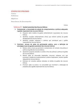 REFERENCIAL de EDUCAÇÃO AMBIENTAL PARA A SUSTENTABILIDADE
ENSINO SECUNDÁRIO
Temas
Subtemas
Objetivos
Descritores de Desempenho
TEMA
- 97 -
Subtema D – Gestão Sustentável dos Recurso Hídricos
 Compreender a necessidade de adoção de comportamentos e práticas adequados
à gestão responsável dos recursos hídricos
 Pesquisar sobre modelos de gestão ambientalmente responsáveis dos recursos
hídricos.
 Identificar situações ambientalmente críticas que indiciem práticas de gestão
desadequada dos recursos hídricos.
 Identificar soluções individuais e coletivas que contribuam para a gestão
responsável dos recursos hídricos.
 Contribuir, através de ações de participação pública, para a definição de
estratégias locais de gestão sustentável dos recursos hídricos
 Realizar visitas a locais que permitam a compreensão, em contexto, das práticas e
políticas de gestão dos recursos hídricos.
 Apresentar propostas baseadas na análise crítica das práticas e políticas de gestão
dos recursos hídricos.
 Realizar ações de informação (exposições, concursos, colóquios, etc.) que
promovam a adoção de comportamentos e práticas responsáveis, visando a gestão
adequada dos recursos hídricos.
 Participar em consultas públicas realizadas no âmbito da gestão dos recursos
hídricos.
 Promover ações na escola e na comunidade que incentivem a elaboração de
propostas para a gestão responsável dos recursos hídricos.
 