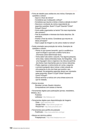 102 |APRENDER COM A BIBLIOTECA ESCOLAR
Recursos
- Ficha de trabalho para análise de uma notícia. Exemplos de
questões a colocar:
- Qual é o título da notícia?
- Consideras que é adequado e eficaz?
- Consideras que resume a notícia e chama a atenção do leitor?
- Descreve o conteúdo da notícia respondendo às
seguintes questões: Quem? O quê? Quando? Onde?
Porquê? Como?
- Como estão organizados os factos? Os mais importantes
vêm primeiro?
- Fala da atualidade e interesse dos factos descritos. Dá
exemplos.
- Analisa o final da notícia. Consideras que resume as
ideias principais?
- Qual o papel da imagem ou de outros media na notícia?
- Guião orientador para produção da notícia. Exemplos de
questões a colocar:
- Pensa no que queres transmitir, qual é a audiência a
quem te diriges e qual será a melhor forma de a
informares sobre determinado facto;
- Tenta saber tudo sobre o assunto. Faz alguma pesquisa,
toma notas, realiza entrevistas locais, tira fotografias…Usa
uma linguagem clara e organiza o teu discurso partindo
dos factos mais importantes para os menos relevantes.
- Podes organizar a notícia tendo em conta o seguinte:
o primeiro parágrafo deve motivar o leitor através de
uma pergunta ou de uma frase que suscite o seu
interesse. Os parágrafos seguintes devem ser orientados
pelas perguntas: Quem? O quê? Onde? Quando?
Como? Porquê?
- Deves terminar a notícia com uma síntese acerca do
que foi relatado.
- Outros recursos:
Revistas/ Jornais; Quadro interativo;
Computadores com acesso à Internet.
- Ferramentas digitais para publicações (jornais, newsletters,
folhetos, etc.):
Publisher
Letterpop - http://letterpop.com
- Ferramentas digitais para disponibilização de imagens:
Flickr - https://www.flickr.com/
Google Fotos - https://photos.google.com/
PictureTrail - http://www.picturetrail.com/
- Ferramentas para partilha de podcasts:
PodOmatic - https://www.podomatic.com/login
- Música em domínio público:
Freeplaymusic - http://www.freeplaymusic.com/
 