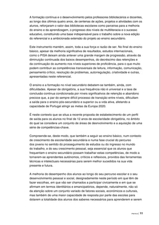 PREFÁCIO | 11
A formação contínua e o desenvolvimento pelos professores bibliotecários e docentes,
ao longo dos últimos quatro anos, de centenas de ações, projetos e atividades com os
alunos, reforçaram o valor das bibliotecas escolares como parceiras para a melhoria
do ensino e da aprendizagem, o progresso dos níveis de multiliteracia e o sucesso
educativo, constituindo uma base indispensável para o trabalho sobre a nova edição
do referencial e a ambicionada extensão do projeto ao ensino secundário.
Este instrumento mantém, assim, toda a sua força e razão de ser. No final do ensino
básico, apesar da melhoria significativa de resultados, estudos internacionais,
como o PISA deixam ainda antever uma grande margem de progressão, através da
diminuição continuada dos baixos desempenhos, do decréscimo das retenções e
da continuação do aumento nos níveis superiores de proficiência, para o que muito
podem contribuir as competências transversais de leitura, informação, comunicação,
pensamento crítico, resolução de problemas, autorregulação, criatividade e outras,
apresentadas neste referencial.
O ensino e a formação no nível secundário debatem-se também, ainda, com
dificuldades. Apesar de obrigatória, a sua frequência não é universal e a taxa de
conclusão continua condicionada por níveis significativos de retenção e abandono
precoce que, a par do sempre difícil processo de transição entre níveis, dificultam
a saída para o ensino pós-secundário e superior ou a vida ativa, afetando a
capacidade de Portugal atingir as metas da Europa 2020.
É neste contexto que se situa a recente proposta de estabelecimento de um perfil
de saída para os alunos no final de 12 anos de escolaridade obrigatória, no âmbito
do qual se considera um conjunto de áreas de desnvolvimento e a aquisição de uma
série de competências-chave.
Compreende-se, deste modo, que também a seguir ao ensino básico, num contexto
de crescimento da escolaridade secundária e numa fase crucial do percurso
dos jovens no sentido do prosseguimento de estudos ou do ingresso no mundo
do trabalho, e do seu crescimento pessoal, seja essencial que os alunos que
frequentam o ensino secundário possam trabalhar estas competências, de modo a
tornarem-se aprendentes autónomos, críticos e reflexivos, providos das ferramentas
técnicas e intelectuais necessárias para serem melhor sucedidos na sua vida
presente e futura.
A melhoria do desempenho dos alunos ao longo do seu percurso escolar e o seu
desenvolvimento pessoal e social, designadamente neste período em que têm de
fazer escolhas, em que vão ser chamados a participar civicamente e em que se
afirmam em termos identitários e emancipatórios, depende, naturalmente, não só
da atenção sobre um conjunto variado de fatores sociais, económicos e culturais,
mas também de uma maior capacidade de resposta por parte das escolas para
dotarem a totalidade dos alunos dos saberes necessários para aprenderem e serem
 