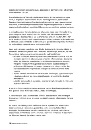 12 |APRENDER COM A BIBLIOTECA ESCOLAR
capazes de lidar com os desafios que a Sociedade do Conhecimento e a Era Digital
atualmente lhes colocam.
O aprofundamento de competências gerais de literacia no nível secundário é, deste
modo, a despeito do reconhecimento de uma maior segmentação, seletividade e
focagem nos conteúdos específicos das disciplinas, essencial para o sucesso escolar
dos alunos, o bom desempenho das escolas e um percurso pessoal que se pretende
devidamente alicerçado em requisitos sólidos, em termos cognitivos, sociais e humanos.
A formação para as literacias digitais, da leitura, dos media e da informação deve,
por conseguinte, fazer parte do currículo escolar e ser valorizada nas práticas
pedagógicas e didáticas não só até ao 9º ano mas, também, nos 10.º, 11.º e 12.º
anos, sendo um dos principais propósitos desta revisão do referencial Aprender com
a biblioteca escolar consolidar as aprendizagens que se realizam por seu intermédio
no ensino básico e estendê-las ao ensino secundário.
Após quatro anos de experiência e de difusão do documento no ensino básico, a
revisão do referencial Aprender com a Biblioteca Escolar surge, em suma, de uma
forma natural e planeada, procurando responder a vários objetivos:
- proceder a correções e atualizações ao texto publicado em 2012 que, fruto de
alterações ao nível da educação, dos ambientes informacionais e dos inputs
dados por diferentes especialistas, foram identificadas como necessárias;
- incorporar no documento sugestões resultantes do feedback dado pelos
professores bibliotecários, docentes e coordenadores interconcelhios das
bibliotecas escolares responsáveis pelo apoio e acompanhamento deste
trabalho;
- facilitar o ensino das literacias em termos de planificação, operacionalização
e avaliação, abrindo-o a novas possibilidades e procedimentos didático-
pedagógicos;
- proceder à ampliação do conteúdo e estender a implementação do referencial
ao ensino secundário.
A estrutura do documento permanece a mesma, com os descritores organizados em
três grandes áreas de literacia: leitura, media e informação.
A literacia digital, face à sua natureza, continua a ser objeto de uma abordagem
transversal, refletindo a sua presença nos descritores das três áreas de literacia
definidas.
As tabelas são reconfiguradas de forma a abarcar o pré-escolar, antes tratado
separadamente, e o secundário, passando a poder ser consultadas não só
em função de cada área de literacia, mas também em função de cada nível de
escolaridade, facilitando-se assim a leitura e a aplicação combinada de descritores
de diferentes áreas de literacia no mesmo nível.
 