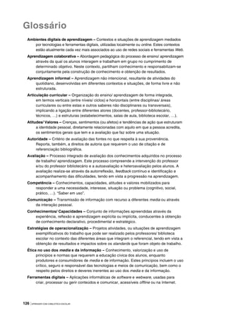 126 |APRENDER COM A BIBLIOTECA ESCOLAR
Glossário
Ambientes digitais de aprendizagem – Contextos e situações de aprendizagem mediados
por tecnologias e ferramentas digitais, utilizadas localmente ou online. Estes contextos
estão atualmente cada vez mais associados ao uso de redes sociais e ferramentas Web.
Aprendizagem colaborativa – Abordagem pedagógica do processo de ensino/ aprendizagem
através da qual os alunos interagem e trabalham em grupo no cumprimento de
determinado objetivo. Neste contexto, partilham conhecimento e responsabilizam-se
conjuntamente pela construção de conhecimento e obtenção de resultados.
Aprendizagem informal – Aprendizagem não intencional, resultante de atividades do
quotidiano, desenvolvidas em diferentes contextos e situações, de forma livre e não
estruturada.
Articulação curricular – Organização do ensino/ aprendizagem de forma integrada,
em termos verticais (entre níveis/ ciclos) e horizontais (entre disciplinas/ áreas
curriculares ou entre estas e outros saberes não disciplinares ou transversais),
implicando a ligação entre diferentes atores (docentes, professor-bibliotecário,
técnicos, …) e estruturas (estabelecimentos, salas de aula, biblioteca escolar, …).
Atitudes/ Valores – Crenças, sentimentos (ou afetos) e tendências de ação que estruturam
a identidade pessoal, diretamente relacionadas com aquilo em que a pessoa acredita,
os sentimentos gerais que tem e a avaliação que faz sobre uma situação.
Autoridade – Critério de avaliação das fontes no que respeita à sua proveniência.
Reporta, também, a direitos de autoria que requerem o uso de citação e de
referenciação bibliográfica.
Avaliação – Processo integrado de avaliação dos conhecimentos adquiridos no processo
de trabalho/ aprendizagem. Este processo compreende a intervenção do professor
e/ou do professor bibliotecário e a autoavaliação e heteroavaliação pelos alunos. A
avaliação realiza-se através da autorreflexão, feedback contínuo e identificação e
acompanhamento das dificuldades, tendo em vista a progressão na aprendizagem.
Competência – Conhecimentos, capacidades, atitudes e valores mobilizados para
responder a uma necessidade, interesse, situação ou problema (cognitivo, social,
prático, …). “Saber em uso”.
Comunicação – Transmissão de informação com recurso a diferentes media ou através
da interação pessoal.
Conhecimentos/ Capacidades – Conjunto de informações apreendidas através da
experiência, reflexão e aprendizagem explícita ou implícita, conducentes à obtenção
de conhecimento declarativo, procedimental e estratégico.
Estratégias de operacionalização – Projetos atividades, ou situações de aprendizagem
exemplificativos do trabalho que pode ser realizado pelos professores/ biblioteca
escolar no contexto das diferentes áreas que integram o referencial, tendo em vista a
obtenção de resultados e impactos sobre os standards que foram objeto de trabalho.
Ética no uso dos media e da informação – Conhecimento, valorização e uso de
princípios e normas que requerem a educação cívica dos alunos, enquanto
produtores e consumidores de media e de informação. Estes princípios incluem o uso
crítico, seguro e responsável das tecnologias e meios de comunicação, bem como o
respeito pelos direitos e deveres inerentes ao uso dos media e da informação.
Ferramentas digitais – Aplicações informáticas de software e webware, usadas para
criar, processar ou gerir conteúdos e comunicar, acessíveis offline ou na Internet.
 