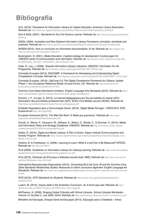 128 |APRENDER COM A BIBLIOTECA ESCOLAR
Bibliografia
ALA. (2016). Framework for Information Literacy for Higher Education. American Library Association.
Retirado de http://www.ala.org/acrl/sites/ala.org.acrl/files/content/issues/infolit/Framework_ILHE.pdf
ALA & AASL (2007). Standards for the 21st Century Learner. Retirado de http://www.ala.org/aasl/standards/
learning
ANZIIL (2004). Australian and New Zealand Information Literacy Framework: principles, standards and
practices. Retirado de http://www.caul.edu.au/content/upload/files/info-literacy/InfoLiteracyFramework.pdf
APDEN (2015). Vers un curriculum en information-documentation, 2ª ed. Retirado de http://apden.org/
Vers-un-curriculum-en-information-346.html
Buckingham, D. (2001). Media Education. A global strategy for development. A policy paper for
UNESCO sector of communication and information. Retirado de http://portal.unesco.org/ci/en/ev.php-URL_
ID=5681&URL_DO=DO_TOPIC&URL_SECTION=201.html
Catts, R.; Lau, J. (2008). Towards Information Literacy Indicators. UNESCO: Information For All
Programme. Retirado de http://unesdoc.unesco.org/images/0015/001587/158723e.pdf
Comissão Europeia (2013). DIGCOMP: A Framework for Developing and Understanding Digital
Competence in Europe. Retirado de http://digcomp.org.pl/wp-content/uploads/2016/07/DIGCOMP-1.0-2013.pdf
Comissão Europeia. (2016). DigComp 2.0: The Digital Competence Framework for Citizens. Update
Phase 1: the Conceptual Reference Model. Anusca Ferrari. UE. Retirado de http://publications.jrc.
ec.europa.eu/repository/handle/JRC101254
Common Core States Standards Innitiative, English Language Arts Standards (2010). Retirado de http://
www.corestandards.org/ELA-Literacy/introduction/key-design-consideration/
Dumont, J.-F., & Lapy, S. (2015). Le manuel pédagogique pour les journalistes en classe (JEC).
Association des journalistes professionnels (AJP); Action Ciné Medias Jeunes (ACMJ). Retirado de
http://www.ajp.be/telechargements/jec/manuel_pedagogique.pdf
Entidade Reguladora para a Comunicação Social. (2016). Digital Media Portugal – ERCS 2015. ERC.
Acessível em http://bit.ly/2gUfSk5
European Schoolnet (2014). The Web We Want “A Rede que queremos”. Retirado de http://www.
seguranet.pt/sites/default/files/wewewant.pdf
Grizzle, A., Moore, P., Dezuanni, M., Asthana, S., Wilson, C., Banda, F., & Onumah, C. (2013). Media
and Information Policy and Strategy Guidelines. UNESCO. Retirado de http://milunesco.unaoc.org/wp-
content/uploads/2012/05/mil-policyguidelines.pdf
Hobbs, R. (2010). Digital and Media Literacy: A Plan of Action. Aspen Institute Communications and
Society Program. Retirado de https://assets.aspeninstitute.org/content/uploads/files/content/docs/Digital_and_
Media_Literacy.pdf
Hoskins, B. & Fredriksson, U. (2008). Learning to Learn: What is it and Can it Be Measured? OPOCE.
Retirado de http://bit.ly/2i1Q0rC
IFLA (2006). Guidelines on Information Literacy for Lifelong Learning. Retirado de https://www.ifla.org/files/
assets/information-literacy/publications/ifla-guidelines-en.pdf
IFLA (2015). Diretrizes da IFLA para a biblioteca escolar [trad. RBE]. Retirado de http://www.rbe.mec.pt/
np4/file/1853/guide_lines_2016.pdf
International Baccalaureate Organization (2013). Connecting IB to the Core. IB and the Common Core
State Standards Relationship studies: Resources to inform curriculum alignment. English Language Art
Standards. Retirado de http://www.ibo.org/globalassets/digital-tookit/country-specific-materials/common-core-ela-
en.pdf
ISTE (2016). ISTE Standards for Students. Retirado de https://www.iste.org/standards/standards/for-
students-2016
Lupton, M. (2014). Inquiry skills in the Australian Curriculum, v6: A bird’s-eye view. Retirado de http://
eprints.qut.edu.au/78451/1/Lupton_ACCESS_Nov_2014_2pg.pdf
McPherson, K. (2008). Shaping Global Criticality with School Libraries. School Libraries Worldwide –
Volume 14, Number 2, July 2008, 35‐44. Retirado de http://asselindoiron.pbworks.com/f/14_2mcpherson.pdf
Ministério da Educação. Direção-Geral da Educação (2013). Educação para a Cidadania – linhas
 