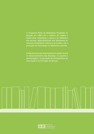 O Programa Rede de Bibliotecas Escolares foi
lançado em 1996 com o objetivo de instalar e
desenvolver bibliotecas e serviço de biblioteca
nas escolas, disponibilizando aos utilizadores os
recursos necessários à leitura e ao acesso, uso e
produção da informação em diferentes suportes.
A biblioteca escolar desempenha um papel central
no desenvolvimento das literacias, no suporte à
aprendizagem, na aquisição de competências de
informação e na formação de leitores.
 