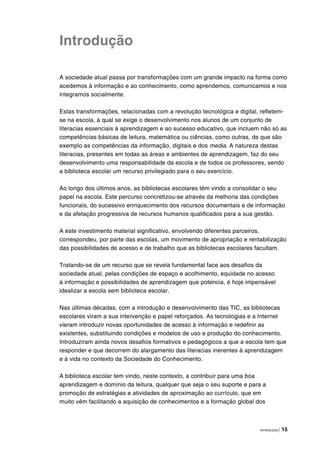 INTRODUÇÃO | 15
Introdução
A sociedade atual passa por transformações com um grande impacto na forma como
acedemos à informação e ao conhecimento, como aprendemos, comunicamos e nos
integramos socialmente.
Estas transformações, relacionadas com a revolução tecnológica e digital, refletem-
se na escola, à qual se exige o desenvolvimento nos alunos de um conjunto de
literacias essenciais à aprendizagem e ao sucesso educativo, que incluem não só as
competências básicas de leitura, matemática ou ciências, como outras, de que são
exemplo as competências da informação, digitais e dos media. A natureza destas
literacias, presentes em todas as áreas e ambientes de aprendizagem, faz do seu
desenvolvimento uma responsabilidade da escola e de todos os professores, sendo
a biblioteca escolar um recurso privilegiado para o seu exercício.
Ao longo dos últimos anos, as bibliotecas escolares têm vindo a consolidar o seu
papel na escola. Este percurso concretizou-se através da melhoria das condições
funcionais, do sucessivo enriquecimento dos recursos documentais e de informação
e da afetação progressiva de recursos humanos qualificados para a sua gestão.
A este investimento material significativo, envolvendo diferentes parceiros,
correspondeu, por parte das escolas, um movimento de apropriação e rentabilização
das possibilidades de acesso e de trabalho que as bibliotecas escolares facultam.
Tratando-se de um recurso que se revela fundamental face aos desafios da
sociedade atual, pelas condições de espaço e acolhimento, equidade no acesso
à informação e possibilidades de aprendizagem que potencia, é hoje impensável
idealizar a escola sem biblioteca escolar.
Nas últimas décadas, com a introdução e desenvolvimento das TIC, as bibliotecas
escolares viram a sua intervenção e papel reforçados. As tecnologias e a Internet
vieram introduzir novas oportunidades de acesso à informação e redefinir as
existentes, substituindo condições e modelos de uso e produção do conhecimento.
Introduziram ainda novos desafios formativos e pedagógicos a que a escola tem que
responder e que decorrem do alargamento das literacias inerentes à aprendizagem
e à vida no contexto da Sociedade do Conhecimento.
A biblioteca escolar tem vindo, neste contexto, a contribuir para uma boa
aprendizagem e domínio da leitura, qualquer que seja o seu suporte e para a
promoção de estratégias e atividades de aproximação ao currículo, que em
muito vêm facilitando a aquisição de conhecimentos e a formação global dos
 