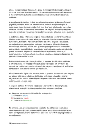 16 |APRENDER COM A BIBLIOTECA ESCOLAR
alunos nestas múltiplas literacias. Só o seu domínio permitirá uma aprendizagem
contínua, uma crescente consciência crítica e eticamente responsável, bem como
o desenvolvimento cultural e social indispensáveis a um mundo em acelerada
mudança.
À semelhança do que tem vindo a ser feito noutros países, também em Portugal
julgamos pertinente definir um referencial que estruture as aprendizagens a
desenvolver pelos alunos em cada nível/ ciclo de ensino relacionadas com estas
literacias, dotando as bibliotecas escolares de um conjunto de orientações para a
sua ação formativa e intervenção na relação transversal e articulada com o currículo.
A elaboração deste referencial surge da necessidade de orientar o trabalho das
bibliotecas escolares, de modo a integrar no ensino dos diferentes conteúdos
curriculares, bem como no desenvolvimento de outros projetos e atividades,
os conhecimentos, capacidades e atitudes inerentes às diferentes literacias.
Direciona-se também à escola, para que esta possa perspetivar e rentabilizar
oportunidades e possibilidades potenciadas pela biblioteca escolar, contribuindo
para o incremento de práticas de reflexão sobre a gestão do currículo, o
desenvolvimento profissional dos docentes e a avaliação das aprendizagens e do
percurso formativo dos alunos.
Enquanto instrumento de orientação dirigido à escola e às bibliotecas escolares,
o referencial visa ser utilizado em iniciativas da biblioteca e em atividades de
parceria, de caráter curricular ou extracurricular, devendo ser ajustado à realidade e
condições de cada escola sempre que necessário.
O documento está organizado em duas partes. A primeira é constituída pelo conjunto
de tabelas relativas às três áreas de literacia e níveis de educação e ensino,
seguidas de uma súmula de estratégias de operacionalização passíveis de serem
desenvolvidas em cada área.
A segunda parte do documento é dedicada à apresentação de exemplos de
atividades de aplicação em diferentes disciplinas e áreas curriculares.
As áreas que estruturam o referencial são as seguintes:
A. Literacia da leitura
B. Literacia dos media
C. Literacia da informação
Na primeira área, procura associar-se o trabalho das bibliotecas escolares ao
desenvolvimento do gosto e das competências de leitura, escrita e comunicação,
como condição estruturante da formação pessoal e capacidade de progressão nas
aprendizagens.
 