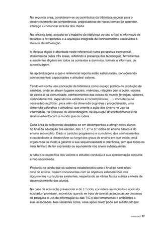 INTRODUÇÃO | 17
Na segunda área, consideram-se os contributos da biblioteca escolar para o
desenvolvimento de competências, propiciadoras de novas formas de aprender,
interagir e comunicar através dos media.
Na terceira área, associa-se o trabalho da biblioteca ao uso crítico e informado de
recursos e ferramentas e à aquisição integrada de conhecimentos associados à
literacia da informação.
A literacia digital é abordada neste referencial numa perspetiva transversal,
disseminada pelas três áreas, refletindo a presença das tecnologias, ferramentas
e ambientes digitais em todos os contextos e domínios, formais e informais, de
aprendizagem.
As aprendizagens a que o referencial reporta estão estruturadas, considerando
conhecimentos/ capacidades e atitudes/ valores.
Tendo em conta uma conceção de biblioteca como espaço público de produção de
sentidos, onde se ativam lugares sociais, vivências, relações com o outro, valores
da época e da comunidade, conhecimentos das coisas do mundo (crenças, saberes,
comportamentos, experiências estéticas e contemplativas, …), considerou-se
necessário explicitar, para além da dimensão cognitiva e procedimental, uma
dimensão valorativa e atitudinal, que oriente a ação dos jovens no uso da
informação, no processo de aprendizagem, na aquisição do conhecimento e no
relacionamento com o mundo que os rodeia.
Cada área do referencial desdobra-se em desempenhos a atingir pelos alunos
no final da educação pré-escolar, dos 1.º, 2.º e 3.º ciclos do ensino básico e do
ensino secundário. Dado o carácter progressivo e cumulativo dos conhecimentos
e capacidades a desenvolver ao longo dos graus de ensino em que incide, está
organizado de modo a garantir a sua sequencialidade e coerência, sem que todos os
itens tenham de ter expressão ou equivalente nos níveis subsequentes.
A natureza específica dos valores e atitudes conduziu à sua apresentação conjunta
e não escalonada.
Procurou-se ainda que os saberes estabelecidos para o final de cada nível/
ciclo de ensino, fossem consonantes com os objetivos estabelecidos nos
documentos curriculares existentes, respeitando as várias faixas etárias e níveis de
desenvolvimento dos alunos.
No caso da educação pré-escolar e do 1.º ciclo, considera-se implícito o apoio do
educador/ professor, sobretudo quando se trata de tarefas associadas ao processo
de pesquisa e uso da informação ou das TIC e das ferramentas e ambientes a
elas associados. Nos restantes ciclos, esse apoio direto pode ser substituído por
 