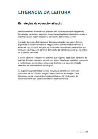 ÁREAS DE LITERACIA | 27
LITERACIA DA LEITURA
Estratégias de operacionalização
O enquadramento do referencial Aprender com a biblioteca escolar nas práticas
formativas e curriculares exigiu que fossem perspetivadas atividades transversais e
significativas que podem associar-se ao trabalho da biblioteca escolar.
A criação da secção Estratégias de Operacionalização visa, assim, fornecer
sugestões de desenvolvimento e integração dos conhecimentos inerentes a
esta área num conjunto alargado de estratégias e atividades a desenvolver em
articulação curricular, no contexto do trabalho da biblioteca escolar ou no âmbito
de projetos e parcerias.
À leitura colocam-se hoje novos desafios que exigem a adequação constante de
práticas. Escola e biblioteca escolar são, assim, desafiadas a redefinir processos
e metodologias atendendo às exigências dos leitores e à complexificação
crescente de instrumentos e tecnologias.
As sugestões apresentadas não são exaustivas, constituindo exemplos
ilustrativos de um conjunto alargado de hipóteses de abordagem. Cada
biblioteca/ escola encontrará outras possibilidades de integração e de
desenvolvimento dos saberes constantes deste referencial.
 