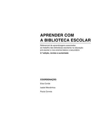 COORDENAÇÃO
Elsa Conde
Isabel Mendinhos
Paula Correia
APRENDER COM
A BIBLIOTECA ESCOLAR
Referencial de aprendizagens associadas
ao trabalho das bibliotecas escolares na educação
pré-escolar e nos ensinos básico e secundário
2.ª edição, revista e aumentada
 