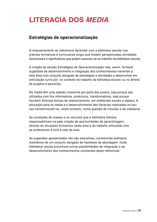 ÁREAS DE LITERACIA | 37
LITERACIA DOS MEDIA
Estratégias de operacionalização
O enquadramento do referencial Aprender com a biblioteca escolar nas
práticas formativas e curriculares exigiu que fossem perspetivadas atividades
transversais e significativas que podem associar-se ao trabalho da biblioteca escolar.
A criação da secção Estratégias de Operacionalização visa, assim, fornecer
sugestões de desenvolvimento e integração dos conhecimentos inerentes a
esta área num conjunto alargado de estratégias e atividades a desenvolver em
articulação curricular, no contexto do trabalho da biblioteca escolar ou no âmbito
de projetos e parcerias.
Os media têm uma adesão crescente por parte dos jovens, seja porque são
utilizados com fins informativos, produtivos, transformativos, seja porque
facultam diversas formas de relacionamento, em ambientes sociais e digitais. A
educação para os media e o desenvolvimento das literacias implicadas no seu
uso transformaram-se, neste contexto, numa questão de inclusão e de cidadania.
As condições de acesso e os recursos que a biblioteca oferece
responsabilizam-na pela criação de oportunidades de aprendizagem,
através de situações formativas nesta área e de trabalho articulado com
os professores e com a sala de aula.
As sugestões apresentadas não são exaustivas, constituindo exemplos
ilustrativos de um conjunto alargado de hipóteses de abordagem. Cada
biblioteca/ escola encontrará outras possibilidades de integração e de
desenvolvimento dos conhecimentos constantes deste referencial.
 