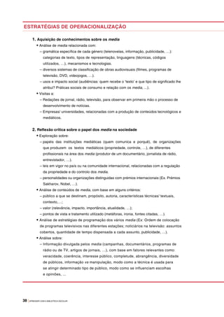 38 |APRENDER COM A BIBLIOTECA ESCOLAR
1. Aquisição de conhecimentos sobre os media
• Análise de media relacionada com:
– gramática específica de cada género (telenovelas, informação, publicidade, …):
categorias de texto, tipos de representação, linguagens (técnicas, códigos
utilizados, …), mecanismos e tecnologias.
– diversos sistemas de classificação de obras audiovisuais (filmes, programas de
televisão, DVD, videojogos, …).
– usos e impacto social (audiências: quem recebe o ‘texto’ e que tipo de significado lhe
atribui? Práticas sociais de consumo e relação com os media, ...).
• Visitas a:
– Redações de jornal, rádio, televisão, para observar em primeira mão o processo de
desenvolvimento de notícias.
– Empresas/ universidades, relacionadas com a produção de conteúdos tecnológicos e
mediáticos.
2. Reflexão crítica sobre o papel dos media na sociedade
• Exploração sobre:
– papéis das instituições mediáticas (quem comunica e porquê), de organizações
que produzem os textos mediáticos (propriedade, controle, …), de diferentes
profissionais na área dos media (produtor de um documentário, jornalista de rádio,
entrevistador, …).
– leis em vigor no país ou na comunidade internacional, relacionadas com a regulação
da propriedade e do controlo dos media.
– personalidades ou organizações distinguidas com prémios internacionais (Ex. Prémios
Sakharov, Nobel, …).
• Análise de conteúdos de media, com base em alguns critérios:
– público a que se destinam, propósito, autoria, características técnicas/ textuais,
contexto,…;
– valor (relevância, impacto, importância, atualidade, …);
– pontos de vista e tratamento utilizado (metáforas, ironia, fontes citadas, …).
• Análise de estratégias de programação dos vários media (Ex: Ordem de colocação
de programas televisivos nas diferentes estações; noticiários na televisão: assuntos
cobertos, quantidade de tempo dispensada a cada assunto, publicidade, …).
• Análise sobre:
– Informação divulgada pelos media (campanhas, documentários, programas de
rádio ou de TV, artigos de jornais, …), com base em fatores relevantes como:
veracidade, coerência, interesse público, completude, abrangência, diversidade
de públicos, informação vs manipulação, modo como a técnica é usada para
se atingir determinado tipo de público, modo como se influenciam escolhas
e opiniões, ...
ESTRATÉGIAS DE OPERACIONALIZAÇÃO
 