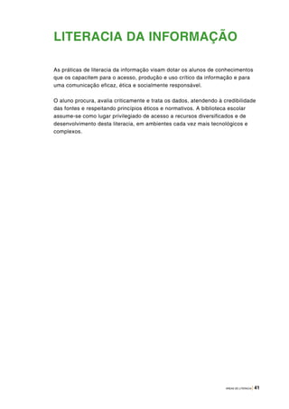 ÁREAS DE LITERACIA | 41
LITERACIA DA INFORMAÇÃO
As práticas de literacia da informação visam dotar os alunos de conhecimentos
que os capacitem para o acesso, produção e uso crítico da informação e para
uma comunicação eficaz, ética e socialmente responsável.
O aluno procura, avalia criticamente e trata os dados, atendendo à credibilidade
das fontes e respeitando princípios éticos e normativos. A biblioteca escolar
assume-se como lugar privilegiado de acesso a recursos diversificados e de
desenvolvimento desta literacia, em ambientes cada vez mais tecnológicos e
complexos.
 