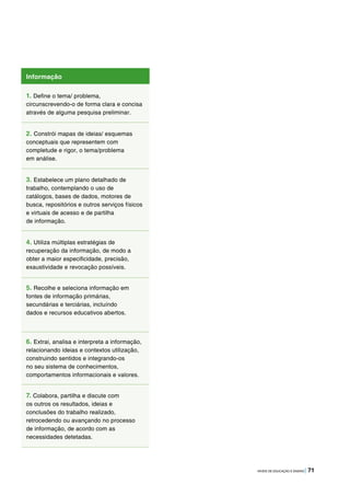 NÍVEIS DE EDUCAÇÃO E ENSINO | 71
Informação
1. Define o tema/ problema,
circunscrevendo-o de forma clara e concisa
através de alguma pesquisa preliminar.
2. Constrói mapas de ideias/ esquemas
conceptuais que representem com
completude e rigor, o tema/problema
em análise.
3. Estabelece um plano detalhado de
trabalho, contemplando o uso de
catálogos, bases de dados, motores de
busca, repositórios e outros serviços físicos
e virtuais de acesso e de partilha
de informação.
4. Utiliza múltiplas estratégias de
recuperação da informação, de modo a
obter a maior especificidade, precisão,
exaustividade e revocação possíveis.
5. Recolhe e seleciona informação em
fontes de informação primárias,
secundárias e terciárias, incluíndo
dados e recursos educativos abertos.
6. Extrai, analisa e interpreta a informação,
relacionando ideias e contextos utilização,
construindo sentidos e integrando-os
no seu sistema de conhecimentos,
comportamentos informacionais e valores.
7. Colabora, partilha e discute com
os outros os resultados, ideias e
conclusões do trabalho realizado,
retrocedendo ou avançando no processo
de informação, de acordo com as
necessidades detetadas.
 