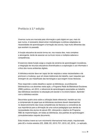 PREFÁCIO | 9
Prefácio à 2.ª edição
Vivemos numa era marcada pela informação e pelo digital em que, mais do
que nunca, é necessário desenvolver metodologias e práticas adaptadas às
necessidades de aprendizagem e formação dos alunos, hoje muito diferentes das
que existiam no passado.
A função educativa da escola tornou-se, nos nossos dias, mais complexa
e abrangente, tendo de associar ao currículo novos e múltiplos saberes e
competências.
O exercício desta função exige a criação de cenários de aprendizagem inovadores,
a integração de recursos educativos diversificados e a exploração e uso informado e
crítico dos novos ambientes digitais.
A biblioteca escolar deve ser capaz de dar resposta a estas necessidades e de
promover a mudança, quer em áreas tradicionais de trabalho, quer naquelas que
emergem do uso massificado das tecnologias e que exigem novas literacias.
Para responder a estes desafios e apoiar as bibliotecas, os professores
bibliotecários e os docentes nesta ação, o Programa Rede de Bibliotecas Escolares
(RBE) publicou, em 2012, o referencial de aprendizagens associadas ao trabalho
das bibliotecas escolares na educação pré-escolar e no ensino básico: Aprender
com a biblioteca escolar.
Decorridos quatro anos sobre a utilização deste referencial, mantém-se viva
a compreensão do papel que as bibliotecas escolares devem desempenhar
no desenvolvimento das novas competências de literacia e a consciência da
sua importância para a afirmação de uma cultura pedagógica que atenda às
necessidades dos alunos do século XXI, reforçando o objetivo do Programa
RBE de implementação, em todas as bibliotecas, dos padrões de aprendizagem
consubstanciados naquele documento.
Esta iniciativa insere-se num movimento internacional mais amplo, impulsionado
pela UE e muitos estados (CE, 2006; CE, 2013; P21, 2015; UE, 2016;...) e aplicado
 