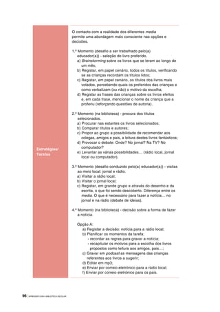 96 |APRENDER COM A BIBLIOTECA ESCOLAR
O contacto com a realidade dos diferentes media
permite uma abordagem mais consciente nas opções e
decisões.
1.º Momento (desafio a ser trabalhado pelo(a)
educador(a)) - seleção do livro preferido.
a) Brainstorming sobre os livros que se leram ao longo de
um mês;
b) Registar, em papel cenário, todos os títulos, verificando
se as crianças recordam os títulos lidos;
c) Registar, em papel cenário, os títulos dos livros mais
votados, percebendo quais os preferidos das crianças e
como verbalizam (ou não) o motivo da escolha;
d) Registar as frases das crianças sobre os livros eleitos
e, em cada frase, mencionar o nome da criança que a
proferiu (reforçando questões de autoria).
2.º Momento (na biblioteca) - procura dos títulos
selecionados.
a) Procurar nas estantes os livros selecionados;
b) Comparar títulos e autores;
c) Propor ao grupo a possibilidade de recomendar aos
colegas, amigos e pais, a leitura destes livros fantásticos;
d) Provocar o debate: Onde? No jornal? Na TV? No
computador?
e) Levantar as várias possibilidades… (rádio local, jornal
local ou computador).
3.º Momento (desafio conduzido pelo(a) educador(a)) - visitas
ao meio local: jornal e rádio.
a) Visitar a rádio local;
b) Visitar o jornal local;
c) Registar, em grande grupo e através do desenho e da
escrita, o que foi sendo descoberto. Diferença entre os
media. O que é necessário para fazer a notícia… no
jornal e na rádio (debate de ideias).
4.º Momento (na biblioteca) - decisão sobre a forma de fazer
a notícia.
Opção A:
a) Registar a decisão: notícia para a rádio local;
b) Planificar os momentos da tarefa:
- recordar as regras para gravar a notícia;
- recapitular os motivos para a escolha dos livros
propostos como leitura aos amigos, pais…;
c) Gravar em podcast as mensagens das crianças
referentes aos livros a sugerir;
d) Editar em mp3;
e) Enviar por correio eletrónico para a rádio local;
f) Enviar por correio eletrónico para os pais.
Estratégias/
Tarefas
 