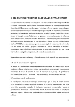 Dez Grandes Princípios da Educação para os Media
11
2. DEZ GRANDES PRINCÍPIOS DA EDUCAÇÃO PARA OS MEDIA
Conceptualmente, encontramos com frequência nomenclaturas como Educação para os Media
e Literacia Mediática (ou para os Media). Seguindo as sugestões do especialista inglês David
Buckingham (2003), costuma entender-se que a primeira se refere ao processo de aprendizagem
relacionado com a comunicação e os media, ao passo que a segunda diz respeito ao acionamento
pertinente e contextualizado dessa aprendizagem por parte dos cidadãos. Dito de outro modo,
através da Educação para os Media visa-se ter pessoas e comunidades capazes de utilizar os
media de forma crítica, esclarecida e criativa. Nesta linha, a Literacia Digital pode ser vista como
dimensão, ainda que autonomizável, da Literacia Mediática. Desde o primeiro decénio deste
século, a UNESCO, na sequência de um processo de convergência entre o setor da informação
e o dos media, tem vindo a propor o conceito de Literacia Informativa e Mediática,
incorporando, assim, o fenómeno multidimensional da preparação necessária para lidar com a
informação na era digital, numa perspetiva de educação para a cidadania.
No sentido em que aqui a utilizamos, a Educação para os Media pretende levar a compreender:
1. O valor da comunicação entre as pessoas
As pessoas, as comunidades e as sociedades vivem da qualidade das relações que entre elas se
estabelecem. E essas relações vivem, por sua vez, da qualidade da comunicação (no sentido de
intercâmbio, de escuta, de empatia, de troca de mensagens e de gestos) e da qualidade da
informação (que se produz e se difunde, a que se tem acesso, se guarda, gere e se utiliza).
2. As tecnologias: mais do que ferramentas
As tecnologias e processos de informação e comunicação que ao longo da história humana
foram emergindo, ao mesmo tempo que moldaram as sociedades, foram também por estas
construídos, apropriados e dotados de significado, respondendo a necessidades e anseios e
gerando novos dinamismos e oportunidades. Para lá de meras ferramentas, as tecnologias
devem ser sujeitas à análise crítica, nas suas vertentes culturais, históricas, socioeconómicas e
políticas.
 