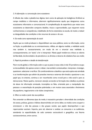 Dez Grandes Princípios da Educação para os Media
12
3. A informação e a comunicação como ecossistema
A difusão das redes e plataformas digitais, bem como da aplicação da Inteligência Artificial ao
campo mediático e informativo, alteraram significativamente aquilo que designamos como
ecossistema informativo e comunicacional. A complexificação da experiência que nesse novo
ecossistema se desenvolve comporta desafios, riscos e oportunidades, que requerem novos
conhecimentos e competências, trabalhados de forma sistemática na escola, de modo a reduzir
as desigualdades das condições e dos recursos de acesso e de uso.
4. Os media como representação do social
Aquilo que os media produzem e disponibilizam aos seus públicos, tanto na informação, como
na ficção, na publicidade ou no entretenimento, reflete, em alguma medida, a realidade social,
mas também é, necessariamente, um modo de ver e enunciar essa realidade e,
consequentemente, um ‘texto’ a ler e interpretar. Neste papel revelam-se críticos os valores
da liberdade, da diversidade e do pluralismo e os direitos e deveres de cidadania face aos media.
5. Papel do jornalismo e desafio da desinformação
Num mundo global, a informação sobre o que se passa à nossa volta é vital. O jornalismo ocupa-
se da atualidade: não apenas contar e relatar, mas também contextualizar, interpretar, investigar,
questionar, selecionar e verificar. Os condicionalismos e desafios a que está sujeita esta atividade
e as transformações que advêm de pressões internas e externas têm levado a questionar o seu
papel que, no entanto, continua a ser reconhecido como crucial para a vida social e para as
democracias. Neste quadro, merecem atenção acrescida na formação dos cidadãos as práticas
de abuso da informação enviesada, incompleta ou falsa, orientada para a manipulação das
pessoas e a exacerbação de posições polarizadas, e em muitos casos associadas a fenómenos
de populismo, negacionismo e de visões conspirativas.
6. Olhar os media a partir dos seus públicos
Para entender os diferentes tipos de media, é necessário perceber a diversidade das condições
de acesso, práticas, gostos e hábitos desenvolvidos em torno deles; os modos como ocupam e
entretecem a vida das pessoas e dos grupos sociais; que papéis desempenham e que
repercussões suscitam. Importa, para tal, observar e analisar os consumos e as audiências,
atendendo às especificidades de cada contexto sociocultural e geográfico, aos fatores
socioeconómicos, entre outros.
 