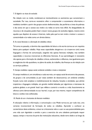 Dez Grandes Princípios da Educação para os Media
13
7. O digital e os riscos de exclusão
Na relação com os media, condensam-se inevitavelmente as assimetrias que caracterizam a
sociedade. Por isso, torna-se necessário olhar e compreender o ecossistema informativo e
mediático também a partir dos grupos sociais desfavorecidos, das periferias e áreas de pobreza
e das zonas em que o acesso aos media e às redes se torna mais difícil. As desigualdades de
recursos e de situações podem fazer crescer novos grupos de excluídos digitais, mesmo entre
aqueles que dispõem de acesso à Internet, razão pela qual se tem vindo a instituir o acesso à
conectividade e às redes como um direito básico;
8. As novas literacias e a formação de cidadãos críticos
Tal como no passado, o domínio das capacidades de leitura e de escrita tornou-se um requisito
básico para qualquer cidadão. Hoje essas capacidades alargam-se a (e cruzam-se com) novas
linguagens e formas de comunicação, exigindo não apenas literacias múltiplas, mas também
capacidades e recursos transversais às diferentes literacias. A sua aprendizagem é necessária
não apenas para a formação de cidadãos críticos, esclarecidos e reflexivos, mas igualmente para
as exigências da vida quotidiana, no plano da saúde, do trabalho, das finanças ou da relação com
os serviços públicos.
9. Campo mediático: espaço social, ambiente simbólico e texto a interpretar
O campo mediático é, em simultâneo e cada vez mais, um espaço social de encontro das pessoas,
de grupos e de comunidades (e por vezes também de desencontro); um ambiente simbólico
forjado numa rede complexa e multidimensional de relações, funções e atividades, que admite
trajetórias e linguagens múltiplas, em grande medida balizadas por algoritmos e interesses de
poderes globais; e um grande ‘texto’ que reflete e constrói o mundo e a vida; ilusoriamente se
oferece como democratizado na sua ‘escrita’; e que, por isso mesmo, requer competências de
leitura e análise mais sofisticadas.
10. Razão de ser e horizontes da literacia mediática
A educação relativa à informação, à comunicação e aos Media tornou-se, por tudo isto, uma
vertente incontornável da formação de todos os cidadãos. Aprender a conhecer as
caraterísticas deste ambiente, a situar-se criticamente nele e a usar as suas potencialidades para
uma vida com dignidade e sentido e para o exercício de uma cidadania participada requer
espaço, tempo e recursos da parte das instituições educativas, desde tenra idade e ao longo da
 