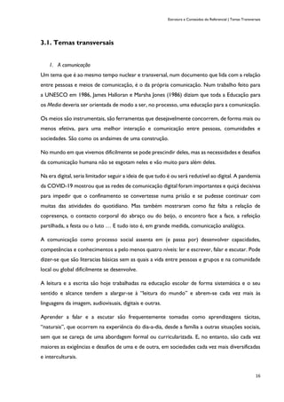 Estrutura e Conteúdos do Referencial | Temas Transversais
16
3.1. Temas transversais
1. A comunicação
Um tema que é ao mesmo tempo nuclear e transversal, num documento que lida com a relação
entre pessoas e meios de comunicação, é o da própria comunicação. Num trabalho feito para
a UNESCO em 1986, James Halloran e Marsha Jones (1986) diziam que toda a Educação para
os Media deveria ser orientada de modo a ser, no processo, uma educação para a comunicação.
Os meios são instrumentais, são ferramentas que desejavelmente concorrem, de forma mais ou
menos efetiva, para uma melhor interação e comunicação entre pessoas, comunidades e
sociedades. São como os andaimes de uma construção.
No mundo em que vivemos dificilmente se pode prescindir deles, mas as necessidades e desafios
da comunicação humana não se esgotam neles e vão muito para além deles.
Na era digital, seria limitador seguir a ideia de que tudo é ou será redutível ao digital. A pandemia
da COVID-19 mostrou que as redes de comunicação digital foram importantes e quiçá decisivas
para impedir que o confinamento se convertesse numa prisão e se pudesse continuar com
muitas das atividades do quotidiano. Mas também mostraram como faz falta a relação de
copresença, o contacto corporal do abraço ou do beijo, o encontro face a face, a refeição
partilhada, a festa ou o luto … E tudo isto é, em grande medida, comunicação analógica.
A comunicação como processo social assenta em (e passa por) desenvolver capacidades,
competências e conhecimentos a pelo menos quatro níveis: ler e escrever, falar e escutar. Pode
dizer-se que são literacias básicas sem as quais a vida entre pessoas e grupos e na comunidade
local ou global dificilmente se desenvolve.
A leitura e a escrita são hoje trabalhadas na educação escolar de forma sistemática e o seu
sentido e alcance tendem a alargar-se à “leitura do mundo” e abrem-se cada vez mais às
linguagens da imagem, audiovisuais, digitais e outras.
Aprender a falar e a escutar são frequentemente tomadas como aprendizagens tácitas,
“naturais”, que ocorrem na experiência do dia-a-dia, desde a família a outras situações sociais,
sem que se careça de uma abordagem formal ou curricularizada. E, no entanto, são cada vez
maiores as exigências e desafios de uma e de outra, em sociedades cada vez mais diversificadas
e interculturais.
 