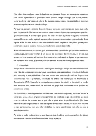 Estrutura e Conteúdos do Referencial | Temas Transversais
17
Falar não é dizer qualquer coisa, desligada de um contexto. Requer ser-se capaz de apresentar
com clareza e pertinência as questões e ideias próprias, reagir e dialogar com outras pessoas,
tomar a palavra e dar espaço à palavra das outras pessoas, crescer na capacidade de construir
processos significativos através do diálogo.
Por sua vez, escutar é distinto de ouvir. Requer aprender a dar atenção ao outro que pode,
quer ou precisa de falar; requer reconhecer o outro como alguém com quem posso aprender,
que me enriquece. A escuta supõe que eu me cale e me abra à palavra de alguém, ou mesmo
ao seu silêncio, e a todos os sinais que precedem, envolvem e completam a comunicação desse
alguém. Além do mais, a escuta tem uma dimensão social, de prestar atenção ao que se passa,
perscrutar o que se passa no mundo, nomeadamente através dos media.
A literacia da comunicação consiste, pois, em desenvolver capacidades que permitam a cada um,
a cada grupo, comunicar melhor. É um espaço de expressão, de informação, de trocas, que
passam necessariamente pelos meios de comunicação, tradicionais e digitais, e que desenham
um horizonte mais vasto, que nunca pode ser perdido de vista na educação para os media.
2. A tecnologia
Porque é que é fundamental aprender a interrogar a tecnologia? Porque ela entra nos mercados
e na vida das pessoas com uma aura que exacerba as suas capacidades e virtudes, trabalhadas
pelo marketing e pela publicidade. Essa aura suscita uma aproximação eufórica da parte dos
consumidores reais e potenciais, sobretudo no âmbito das Tecnologias da Informação e
Comunicação (TIC). Essa euforia, conjugada com o desejo de adquirir e de adquirir a versão
mais avançada para, desse modo, se inscrever no grupo dos utilizadores não é propícia ao
pensamento crítico.
Por outro lado, a tecnologia tende a banalizar-se e a naturalizar-se (ou seja, torna-se ‘natural’ e
óbvia) pelo uso, podendo originar uma experiência tão colada ao corpo e à existência que passa
a ter o carácter de prótese, sem a qual não se pode viver. A problematização (de ‘baixa
intensidade’) só surge quando se trata de sopesar a troca desse objeto por outro mais recente
e mais performativo, com um valor simbólico (e, claro, económico), mais alto do que a
tecnologia anterior.
Por onde se pode, então, entrar na abordagem crítica do objeto técnico, para além das facetas
normalmente consideradas (funcionalidades, design e preço)?
 