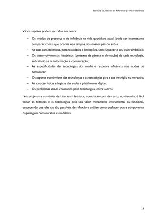 Estrutura e Conteúdos do Referencial | Temas Transversais
18
Vários aspetos podem ser tidos em conta:
─ Os modos de presença e de influência na vida quotidiana atual (pode ser interessante
comparar com o que ocorria nos tempos dos nossos pais ou avós);
─ As suas características, potencialidades e limitações, sem esquecer o seu valor simbólico;
─ Os desenvolvimentos históricos (contexto da génese e afirmação) de cada tecnologia,
sobretudo as de informação e comunicação;
─ As especificidades das tecnologias dos media e respetiva influência nos modos de
comunicar;
─ Os aspetos económicos das tecnologias e as estratégias para a sua inscrição no mercado;
─ As características e lógicas das redes e plataformas digitais;
─ Os problemas éticos colocados pelas tecnologias, entre outros.
Nos projetos e atividades de Literacia Mediática, como acontece, de resto, no dia-a-dia, é fácil
tomar as técnicas e as tecnologias pelo seu valor meramente instrumental ou funcional,
esquecendo que elas são tão passíveis de reflexão e análise como qualquer outra componente
da paisagem comunicativa e mediática.
 