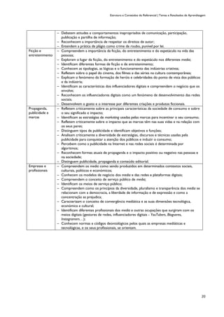 Estrutura e Conteúdos do Referencial | Temas e Resultados de Aprendizagem
20
─ Debatem atitudes e comportamentos inapropriados de comunicação, participação,
publicação e partilha de informação;
─ Reconhecem a importância de respeitar os direitos de autor;
─ Entendem a prática de plágio como crime de roubo, punível por lei.
Ficção e
entretenimento
─ Compreendem a importância da ficção, do entretenimento e do espetáculo na vida das
pessoas;
─ Exploram o lugar da ficção, do entretenimento e do espetáculo nos diferentes media;
─ Identificam diferentes formas de ficção e de entretenimento;
─ Conhecem as tipologias, as lógicas e o funcionamento das indústrias criativas;
─ Refletem sobre o papel do cinema, dos filmes e das séries na cultura contemporânea;
─ Explicam o fenómeno da formação de heróis e celebridades do ponto de vista dos públicos
e da indústria;
─ Identificam as características dos influenciadores digitais e compreendem o negócio que os
envolve;
─ Reconhecem os influenciadores digitais como um fenómeno de desenvolvimento das redes
sociais;
─ Desenvolvem o gosto e o interesse por diferentes criações e produtos ficcionais.
Propaganda,
publicidade e
marcas
─ Refletem criticamente sobre as principais características da sociedade de consumo e sobre
o seu significado e impacto;
─ Identificam as estratégias de marketing usadas pelas marcas para incentivar o seu consumo;
─ Refletem criticamente sobre o impacto que as marcas têm nas suas vidas e na relação com
os seus pares;
─ Distinguem tipos de publicidade e identificam objetivos e funções;
─ Analisam criticamente a diversidade de estratégias, discursos e técnicas usadas pela
publicidade para conquistar a atenção dos públicos e induzir o consumo;
─ Percebem como a publicidade na Internet e nas redes sociais é determinada por
algoritmos;
─ Reconhecem formas atuais de propaganda e o impacto positivo ou negativo nas pessoas e
na sociedade;
─ Distinguem publicidade, propaganda e conteúdo editorial.
Empresas e
profissionais
─ Compreendem os media como sendo produzidos em determinados contextos sociais,
culturais, políticos e económicos;
─ Conhecem os modelos de negócio dos media e das redes e plataformas digitais;
─ Compreendem o conceito de serviço público de media;
─ Identificam os meios de serviço público;
─ Compreendem como os princípios da diversidade, pluralismo e transparência dos media se
relacionam com a democracia, a liberdade de informação e de expressão e como a
concentração as prejudica;
─ Caracterizam o conceito de convergência mediática e as suas dimensões tecnológica,
económica e cultural;
─ Identificam diferentes profissionais dos media e outras ocupações que surgiram com os
meios digitais (gestores de redes, influenciadores digitais - YouTubers, Blogueres,
Instagramers…);
─ Conhecem normas e códigos deontológicos pelos quais as empresas mediáticas e
tecnológicas, e os seus profissionais, se orientam.
 
