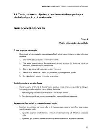 Educação Pré-Escolar | Temas | Subtemas | Objetivos | Descritores de Desempenho
24
3.4. Temas, subtemas, objetivos e descritores de desempenho por
níveis de educação e ciclos de ensino
EDUCAÇÃO PRÉ-ESCOLAR
Tema 1
Media, Informação e Atualidade
O que se passa no mundo
• Desenvolver o interesse pelos assuntos da atualidade e interpretar criticamente a sua cobertura
noticiosa.
1. Estar atento ao que se passa no meio envolvente;
2. Falar sobre acontecimentos do mundo atual, do mais próximo (da família, da escola, da
vizinhança, da localidade) ao mais distante;
3. Dizer o que pensa sobre acontecimentos relevantes;
4. Identificar os meios que a família usa para saber o que se passa no mundo;
5. Ser capaz de dar, receber e recontar uma notícia.
Desinformação e notícias falsas
• Compreender o fenómeno da desinformação e as suas várias dimensões; aprender a distinguir
informação verdadeira de informação falsa ou distorcida.
1. Perceber porque se deve dizer a verdade e não se deve mentir;
2. Perceber porque é que certas mentiras podem trazer problemas às pessoas.
Representações sociais e estereótipos nos media
• Perceber os conceitos de construção e de representação social e identificar estereótipos
veiculados pelos media.
1. Aprender a contar uma história ou a relatar um acontecimento sob diferentes pontos de
vista;
2. Aprender que os media também dão notícias e contam histórias de formas diferentes.
 