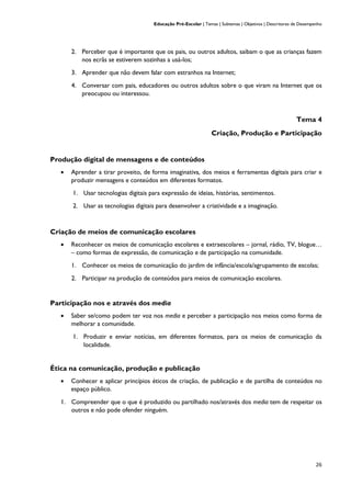 Educação Pré-Escolar | Temas | Subtemas | Objetivos | Descritores de Desempenho
26
2. Perceber que é importante que os pais, ou outros adultos, saibam o que as crianças fazem
nos ecrãs se estiverem sozinhas a usá-los;
3. Aprender que não devem falar com estranhos na Internet;
4. Conversar com pais, educadores ou outros adultos sobre o que viram na Internet que os
preocupou ou interessou.
Tema 4
Criação, Produção e Participação
Produção digital de mensagens e de conteúdos
• Aprender a tirar proveito, de forma imaginativa, dos meios e ferramentas digitais para criar e
produzir mensagens e conteúdos em diferentes formatos.
1. Usar tecnologias digitais para expressão de ideias, histórias, sentimentos.
2. Usar as tecnologias digitais para desenvolver a criatividade e a imaginação.
Criação de meios de comunicação escolares
• Reconhecer os meios de comunicação escolares e extraescolares – jornal, rádio, TV, blogue…
– como formas de expressão, de comunicação e de participação na comunidade.
1. Conhecer os meios de comunicação do jardim de infância/escola/agrupamento de escolas;
2. Participar na produção de conteúdos para meios de comunicação escolares.
Participação nos e através dos media
• Saber se/como podem ter voz nos media e perceber a participação nos meios como forma de
melhorar a comunidade.
1. Produzir e enviar notícias, em diferentes formatos, para os meios de comunicação da
localidade.
Ética na comunicação, produção e publicação
• Conhecer e aplicar princípios éticos de criação, de publicação e de partilha de conteúdos no
espaço público.
1. Compreender que o que é produzido ou partilhado nos/através dos media tem de respeitar os
outros e não pode ofender ninguém.
 