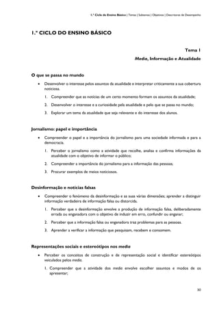 1.º Ciclo do Ensino Básico | Temas | Subtemas | Objetivos | Descritores de Desempenho
30
1.º CICLO DO ENSINO BÁSICO
Tema 1
Media, Informação e Atualidade
O que se passa no mundo
• Desenvolver o interesse pelos assuntos da atualidade e interpretar criticamente a sua cobertura
noticiosa.
1. Compreender que as notícias de um certo momento formam os assuntos da atualidade;
2. Desenvolver o interesse e a curiosidade pela atualidade e pelo que se passa no mundo;
3. Explorar um tema da atualidade que seja relevante e do interesse dos alunos.
Jornalismo: papel e importância
• Compreender o papel e a importância do jornalismo para uma sociedade informada e para a
democracia.
1. Perceber o jornalismo como a atividade que recolhe, analisa e confirma informações da
atualidade com o objetivo de informar o público;
2. Compreender a importância do jornalismo para a informação das pessoas;
3. Procurar exemplos de meios noticiosos.
Desinformação e notícias falsas
• Compreender o fenómeno da desinformação e as suas várias dimensões; aprender a distinguir
informação verdadeira de informação falsa ou distorcida.
1. Perceber que a desinformação envolve a produção de informação falsa, deliberadamente
errada ou enganadora com o objetivo de induzir em erro, confundir ou enganar;
2. Perceber que a informação falsa ou enganadora traz problemas para as pessoas.
3. Aprender a verificar a informação que pesquisam, recebem e consomem.
Representações sociais e estereótipos nos media
• Perceber os conceitos de construção e de representação social e identificar estereótipos
veiculados pelos media.
1. Compreender que a atividade dos media envolve escolher assuntos e modos de os
apresentar;
 
