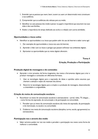 1.º Ciclo do Ensino Básico | Temas | Subtemas | Objetivos | Descritores de Desempenho
32
1. Entender que as pessoas que veem, leem, ouvem ou usam um determinado meio constituem
a sua audiência;
2. Compreender que as audiências são valiosas para os media;
3. Identificar os usos pessoais dos media e pensar no papel e importância que assumem nas suas
vidas e das suas famílias;
4. Avaliar a importância do tempo dedicado aos ecrãs e a relação com outras atividades.
Oportunidades e riscos online
• Identificar as oportunidades e os riscos que podem advir do uso da Internet e saber como agir.
1. Dar exemplos de oportunidades e riscos nos usos da Internet;
2. Aprender a lidar com os riscos e perigos que possam enfrentar nos ambientes digitais.
3. Aproveitar as oportunidades que os meios digitais oferecem.
Tema 4
Criação, Produção e Participação
Produção digital de mensagens e de conteúdos
• Aprender a tirar proveito, de forma imaginativa, dos meios e ferramentas digitais para criar e
produzir mensagens e conteúdos em diferentes formatos.
1. Usar as tecnologias digitais para a expressão de ideias e opiniões sobre assuntos que
chamem a atenção e sejam do interesse dos alunos;
2. Recorrer às tecnologias digitais para a criação e a produção de mensagens, desenvolvendo
a criatividade e a originalidade.
Criação de meios de comunicação escolares
• Reconhecer os meios de comunicação escolares e extraescolares – jornal, rádio, TV, blogue…
- como formas de expressão, de comunicação e de participação na comunidade.
1. Perceber que os meios de comunicação escolares são meios de expressão, de participação
e de intervenção, na escola e na comunidade;
2. Colaborar nos meios de comunicação escolares (disciplina, turma, escola, agrupamento) ou
extraescolares.
Participação nos e através dos media
• Saber se/como podem ter voz nos media e perceber a participação nos meios como forma de
melhorar a comunidade.
 