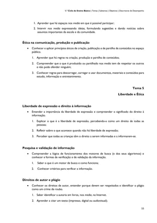 1.º Ciclo do Ensino Básico | Temas | Subtemas | Objetivos | Descritores de Desempenho
33
1. Aprender que há espaços nos media em que é possível participar;
2. Intervir nos media expressando ideias, formulando sugestões e dando notícias sobre
assuntos importantes da escola e da comunidade.
Ética na comunicação, produção e publicação
• Conhecer e aplicar princípios éticos de criação, publicação e de partilha de conteúdos no espaço
público.
1. Aprender que há regras na criação, produção e partilha de conteúdos;
2. Compreender que o que é produzido ou partilhado nos media tem de respeitar os outros
e não pode ofender ninguém;
3. Conhecer regras para descarregar, carregar e usar documentos, materiais e conteúdos para
estudo, informação e entretenimento.
Tema 5
Liberdade e Ética
Liberdade de expressão e direito à informação
• Entender a importância da liberdade de expressão e compreender o significado do direito à
informação.
1. Explicar o que é a liberdade de expressão, percebendo-a como um direito de todas as
pessoas;
2. Refletir sobre o que acontece quando não há liberdade de expressão;
3. Perceber que todas as crianças têm o direito a serem informadas e a informarem-se.
Pesquisa e validação de informação
• Compreender a lógica de funcionamento dos motores de busca (e dos seus algoritmos) e
conhecer e formas de verificação e de validação da informação.
1. Saber o que é um motor de busca e como funciona;
2. Conhecer critérios para verificar a informação.
Direitos de autor e plágio
• Conhecer os direitos de autor, entender porque devem ser respeitados e identificar o plágio
como um crime de roubo.
1. Saber identificar a autoria em livros, nos media, na Internet.
2. Aprender a citar um texto (impresso, digital ou audiovisual);
 