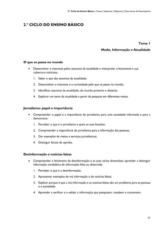 2.º Ciclo do Ensino Básico | Temas | Subtemas | Objetivos | Descritores de Desempenho
37
2.º CICLO DO ENSINO BÁSICO
Tema 1
Media, Informação e Atualidade
O que se passa no mundo
• Desenvolver o interesse pelos assuntos da atualidade e interpretar criticamente a sua
cobertura noticiosa.
1. Saber o que são assuntos da atualidade;
2. Desenvolver o interesse e a curiosidade pelo que se passa no mundo;
3. Identificar assuntos da atualidade, do mundo próximo e distante;
4. Explorar um tema da atualidade a partir da pesquisa em diferentes meios.
Jornalismo: papel e importância
• Compreender o papel e a importância do jornalismo para uma sociedade informada e para a
democracia.
1. Perceber o que é o jornalismo e quais as suas funções;
2. Compreender a importância do jornalismo para a informação das pessoas;
3. Dar exemplos de meios e serviços jornalísticos;
4. Distinguir factos de opinião.
Desinformação e notícias falsas
• Compreender o fenómeno da desinformação e as suas várias dimensões; aprender a distinguir
informação verdadeira de informação falsa ou distorcida.
1. Perceber o que é a desinformação;
2. Apresentar exemplos de má informação e de notícias falsas;
3. Explicar porque é que a má informação e as notícias falsas são um problema para as pessoas
e a sociedade;
4. Aprender a verificar e a validar a informação que pesquisam, recebem e consomem.
 