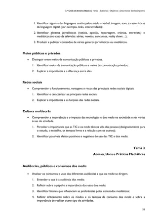 2.º Ciclo do Ensino Básico | Temas | Subtemas | Objetivos | Descritores de Desempenho
39
1. Identificar algumas das linguagens usadas pelos media – verbal, imagem, som, características
da linguagem digital (por exemplo, links, interatividade);
2. Identificar géneros jornalísticos (notícia, opinião, reportagem, crónica, entrevista) e
mediáticos (no caso da televisão: séries, novelas, concursos, reality shows…);
3. Produzir e publicar conteúdos de vários géneros jornalísticos ou mediáticos.
Meios públicos e privados
• Distinguir entre meios de comunicação públicos e privados.
1. Identificar meios de comunicação públicos e meios de comunicação privados;
2. Explicar a importância e a diferença entre eles.
Redes sociais
• Compreender o funcionamento, vantagens e riscos das principais redes sociais digitais.
1. Identificar e caracterizar as principais redes sociais;
2. Explicar a importância e as funções das redes sociais.
Cultura multiecrãs
• Compreender a importância e o impacto das tecnologias e dos media na sociedade e nas várias
áreas de atividade.
1. Perceber a importância que as TIC e os media têm na vida das pessoas (designadamente para
o estudo, o trabalho, os tempos livres e a relação com os outros);
2. Identificar possíveis efeitos positivos e negativos do uso das TIC e dos media.
Tema 3
Acesso, Usos e Práticas Mediáticas
Audiências, públicos e consumos dos media
• Analisar os consumos e usos das diferentes audiências a que os media se dirigem.
1. Entender o que é a audiência dos media;
2. Refletir sobre o papel e a importância dos usos dos media;
3. Identificar fatores que influenciam as preferências pelos conteúdos mediáticos;
4. Refletir criticamente sobre os modos e os tempos de consumo dos media e sobre a
importância de realizar outro tipo de atividades.
 
