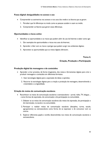 2.º Ciclo do Ensino Básico | Temas | Subtemas | Objetivos | Descritores de Desempenho
40
Fosso digital: desigualdades no acesso e uso
• Compreender as assimetrias nos acessos e nos usos dos media e os fatores que as geram.
1. Perceber que há diferenças no modo como as pessoas acedem e usam os media;
2. Compreender os fatores que geram essas diferenças.
Oportunidades e riscos online
• Identificar as oportunidades e os riscos que podem advir do uso da Internet e saber como agir.
1. Dar exemplos de oportunidades e riscos nos usos da Internet;
2. Aprender a lidar com os riscos e perigos que podem surgir nos ambientes digitais;
3. Aproveitar as oportunidades que os meios digitais oferecem;
Tema 4.
Criação, Produção e Participação
Produção digital de mensagens e de conteúdos
• Aprender a tirar proveito, de forma imaginativa, dos meios e ferramentas digitais para criar e
produzir mensagens e conteúdos em diferentes formatos.
1. Usar tecnologias digitais para a expressão de ideias e opiniões;
2. Recorrer às tecnologias digitais para a criação e produção de mensagens, desenvolvendo a
criatividade e a originalidade.
Criação de meios de comunicação escolares
• Reconhecer os meios de comunicação escolares e extraescolares – jornal, rádio, TV, blogue…
- como formas de expressão, de comunicação e de participação na comunidade.
1. Debater se os meios de comunicação escolares são meios de expressão, de participação e
de intervenção, na escola e na comunidade;
2. Participar e realizar meios de comunicação escolares (disciplina, turma, escola,
agrupamento) ou extraescolares como forma de se expressar e de comunicar com os
outros.
3. Explorar diferentes papéis e tarefas desenvolvidas nos meios de comunicação escolares e
extraescolares.
 