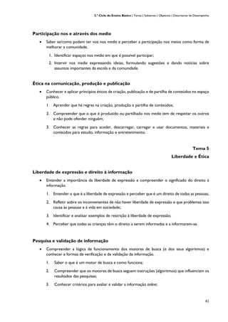 2.º Ciclo do Ensino Básico | Temas | Subtemas | Objetivos | Descritores de Desempenho
41
Participação nos e através dos media
• Saber se/como podem ter voz nos media e perceber a participação nos meios como forma de
melhorar a comunidade.
1. Identificar espaços nos media em que é possível participar;
2. Intervir nos media expressando ideias, formulando sugestões e dando notícias sobre
assuntos importantes da escola e da comunidade.
Ética na comunicação, produção e publicação
• Conhecer e aplicar princípios éticos de criação, publicação e de partilha de conteúdos no espaço
público.
1. Aprender que há regras na criação, produção e partilha de conteúdos;
2. Compreender que o que é produzido ou partilhado nos media tem de respeitar os outros
e não pode ofender ninguém;
3. Conhecer as regras para aceder, descarregar, carregar e usar documentos, materiais e
conteúdos para estudo, informação e entretenimento.
Tema 5
Liberdade e Ética
Liberdade de expressão e direito à informação
• Entender a importância da liberdade de expressão e compreender o significado do direito à
informação.
1. Entender o que é a liberdade de expressão e perceber que é um direito de todas as pessoas;
2. Refletir sobre os inconvenientes de não haver liberdade de expressão e que problemas isso
causa às pessoas e à vida em sociedade;
3. Identificar e analisar exemplos de restrição à liberdade de expressão;
4. Perceber que todas as crianças têm o direito a serem informadas e a informarem-se.
Pesquisa e validação de informação
• Compreender a lógica de funcionamento dos motores de busca (e dos seus algoritmos) e
conhecer e formas de verificação e de validação da informação.
1. Saber o que é um motor de busca e como funciona;
2. Compreender que os motores de busca seguem instruções (algoritmos) que influenciam os
resultados das pesquisas;
3. Conhecer critérios para avaliar e validar a informação online;
 