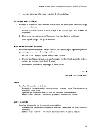 2.º Ciclo do Ensino Básico | Temas | Subtemas | Objetivos | Descritores de Desempenho
42
4. Aprender a distinguir informação verdadeira de informação falsa.
Direitos de autor e plágio
• Conhecer os direitos de autor, entender porque devem ser respeitados e identificar o plágio
como um crime de roubo.
1. Entender o que são direitos de autor e explicar por que são importantes e devem ser
respeitados;
2. Saber como referenciar um texto/documento – impresso, digital ou audiovisual;
3. Saber o que é o plágio e por que é reprovável.
Segurança e proteção de dados
• Entender a importância dos dados e da sua proteção, ter noção da pegada digital e compreender
por que importa respeitar o direito à privacidade.
1. Perceber o que é a pegada digital e como pode ser reduzida;
2. Entender que há supercomputadores espalhados pelo mundo onde são guardados os dados
digitais e que estes são muito difíceis de apagar;
3. Compreender a importância de proteger os dados pessoais.
Tema 6
Ficção e Entretenimento
Ficção
• Identificar diferentes formas de ficção.
1. Caracterizar formas de ficção – banda desenhada, romances, contos, desenhos animados,
telenovelas, séries, filmes.
2. Aprender que uma história de ficção pode ser narrada de diferentes formas;
3. Refletir sobre a presença e a importância que a ficção tem na vida de cada um.
Entretenimento
• Identificar diferentes formas de entretenimento mediático.
1. Caracterizar de formas de entretenimento - videojogos, reality shows, talk shows, concursos,
concertos;
2. Refletir sobre a presença e a importância do entretenimento na vida de cada um.
 