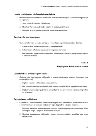 2.º Ciclo do Ensino Básico | Temas | Subtemas | Objetivos | Descritores de Desempenho
43
Heróis, celebridades e influenciadores digitais
• Identificar e caracterizar heróis, celebridades e influenciadores digitais e conhecer o negócio que
os suportam.
1. Saber o que são heróis e celebridades;
2. Identificar heróis e celebridades a partir de casos que conheçam;
3. Identificar as principais características de heróis e celebridades.
Estética e formação do gosto
• Conhecer diferentes produtos e criações e reconhecer experiências estéticas distintas.
1. Contactar com diferentes produtos e criações estéticas;
2. Refletir sobre o facto de as pessoas terem gostos diferentes;
3. Perceber que é importante conhecer obras diferentes para alargar o conhecimento, o gosto
e o sentido estético.
Tema 7
Propaganda, Publicidade e Marcas
Características e tipos de publicidade
• Conhecer diferentes tipos de publicidade, as suas características e objetivos (comerciais e de
mobilização social)
1. Explicar o que é a publicidade e para que serve;
2. Dar exemplos de suportes de publicidade a partir das experiências quotidianas dos alunos;
3. Produzir uma mensagem publicitária com o objetivo de promover uma iniciativa, um produto
ou uma causa.
Estratégias da publicidade
• Reconhecer a publicidade como uma atividade de persuasão e de sedução, mas também criativa,
e identificar situações em que é usada a colocação de produto e os seus objetivos.
1. Identificar elementos e técnicas que caracterizam uma mensagem publicitária (música, ritmo,
mensagem, slogan…) a partir da análise de anúncios;
2. Identificar estratégias da publicidade – vender, convencer, seduzir, sensibilizar para certas
causas sociais.
 