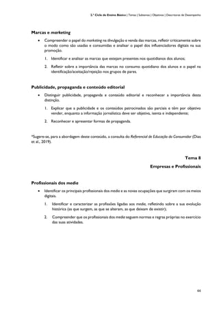 2.º Ciclo do Ensino Básico | Temas | Subtemas | Objetivos | Descritores de Desempenho
44
Marcas e marketing
• Compreender o papel do marketing na divulgação e venda das marcas, refletir criticamente sobre
o modo como são usadas e consumidas e analisar o papel dos influenciadores digitais na sua
promoção.
1. Identificar e analisar as marcas que estejam presentes nos quotidianos dos alunos;
2. Refletir sobre a importância das marcas no consumo quotidiano dos alunos e o papel na
identificação/aceitação/rejeição nos grupos de pares.
Publicidade, propaganda e conteúdo editorial
• Distinguir publicidade, propaganda e conteúdo editorial e reconhecer a importância desta
distinção.
1. Explicar que a publicidade e os conteúdos patrocinados são parciais e têm por objetivo
vender, enquanto a informação jornalística deve ser objetiva, isenta e independente;
2. Reconhecer e apresentar formas de propaganda.
*Sugere-se, para a abordagem deste conteúdo, a consulta do Referencial de Educação do Consumidor (Dias
et al., 2019).
Tema 8
Empresas e Profissionais
Profissionais dos media
• Identificar os principais profissionais dos media e as novas ocupações que surgiram com os meios
digitais.
1. Identificar e caracterizar as profissões ligadas aos media, refletindo sobre a sua evolução
histórica (as que surgem, as que se alteram, as que deixam de existir);
2. Compreender que os profissionais dos media seguem normas e regras próprias no exercício
das suas atividades.
 