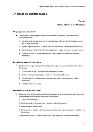 3.º Ciclo do Ensino Básico | Temas | Subtemas | Objetivos | Descritores de Desempenho
45
3.º CICLO DO ENSINO BÁSICO
Tema 1
Media, Informação e Atualidade
O que se passa no mundo
• Desenvolver o interesse pelos assuntos da atualidade e interpretar criticamente a sua
cobertura noticiosa.
1. Identificar e caracterizar assuntos da atualidade e perceber a importância de conhecer o
que se passa no mundo;
2. Explicar o papel dos media no modo como nos informamos e percecionamos o mundo;
3. Identificar as principais fontes de informação sobre a região e o mundo em que vivemos;
4. Explorar um tema da atualidade tendo por base a pesquisa de diferentes fontes de
informação.
Jornalismo: papel e importância
• Compreender o papel e a importância do jornalismo para uma sociedade informada e para a
democracia.
1. Compreender o que é o jornalismo e quais as suas funções;
2. Analisar meios jornalísticos para perceber a natureza de cada meio;
3. Perceber que os jornalistas recorrem a diferentes fontes para confirmar e validar a
informação;
4. Distinguir factos de opinião.
Desinformação e notícias falsas
• Compreender o fenómeno da desinformação e as suas várias dimensões; aprender a distinguir
informação verdadeira de informação falsa ou distorcida.
1. Definir desinformação;
2. Identificar as várias dimensões que a desinformação pode assumir;
3. Saber identificar notícias falsas;
4. Compreender e explicar o problema que as notícias falsas representam para a cidadania e a
democracia;
5. Aprender a verificar e a validar a informação que pesquisam, recebem e consomem.
 