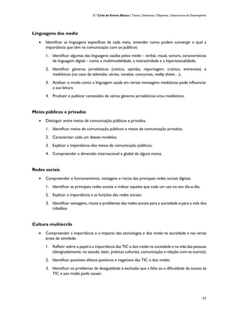 3.º Ciclo do Ensino Básico | Temas | Subtemas | Objetivos | Descritores de Desempenho
47
Linguagens dos media
• Identificar as linguagens específicas de cada meio, entender como podem convergir e qual a
importância que têm na comunicação com os públicos.
1. Identificar algumas das linguagens usadas pelos media – verbal, visual, sonora, características
da linguagem digital – como a multimodalidade, a interatividade e a hipertextualidade;
2. Identificar géneros jornalísticos (notícia, opinião, reportagem, crónica, entrevista) e
mediáticos (no caso da televisão: séries, novelas, concursos, reality shows…);
3. Analisar o modo como a linguagem usada em certas mensagens mediáticas pode influenciar
a sua leitura.
4. Produzir e publicar conteúdos de vários géneros jornalísticos e/ou mediáticos.
Meios públicos e privados
• Distinguir entre meios de comunicação públicos e privados.
1. Identificar meios de comunicação públicos e meios de comunicação privados;
2. Caracterizar cada um destes modelos;
3. Explicar a importância dos meios de comunicação públicos;
4. Compreender a dimensão internacional e global de alguns meios.
Redes sociais
• Compreender o funcionamento, vantagens e riscos das principais redes sociais digitais.
1. Identificar as principais redes sociais e indicar aquelas que cada um usa no seu dia-a-dia;
2. Explicar a importância e as funções das redes sociais;
3. Identificar vantagens, riscos e problemas das redes sociais para a sociedade e para a vida dos
cidadãos.
Cultura multiecrãs
• Compreender a importância e o impacto das tecnologias e dos media na sociedade e nas várias
áreas de atividade.
1. Refletir sobre o papel e a importância das TIC e dos media na sociedade e na vida das pessoas
(designadamente, no estudo, lazer, práticas culturais, comunicação e relação com os outros);
2. Identificar possíveis efeitos positivos e negativos das TIC e dos media;
3. Identificar os problemas de desigualdade e exclusão que a falta ou a dificuldade de acesso às
TIC e aos media pode causar.
 