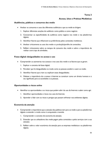 3.º Ciclo do Ensino Básico | Temas | Subtemas | Objetivos | Descritores de Desempenho
48
Tema 3
Acesso, Usos e Práticas Mediáticas
Audiências, públicos e consumos dos media
• Analisar os consumos e usos das diferentes audiências a que os media se dirigem.
1. Explicar diferentes aceções de audiência: como público e como negócio;
2. Caracterizar as especificidades da audiência como negócio nos media e nas plataformas
digitais;
3. Identificar fatores que influenciam as preferências pelos conteúdos mediáticos;
4. Analisar criticamente os usos dos media e a produção/partilha de conteúdos;
5. Refletir criticamente sobre os tempos de consumo dos media e sobre a importância de
realizar outro tipo de atividades.
Fosso digital: desigualdades no acesso e uso
• Compreender as assimetrias nos acessos e nos usos dos media e os fatores que as geram.
1. Explicar o conceito de fosso digital;
2. Perceber que há desigualdades no modo como as pessoas acedem e usam os media;
3. Identificar fatores que criam ou explicam essas desigualdades;
4. Debater a importância de o acesso à Internet se constituir como um direito humano e o
seu significado para as sociedades e as pessoas.
Oportunidades e riscos online
• Identificar as oportunidades e os riscos que podem advir do uso da Internet e saber como agir.
1. Identificar oportunidades e riscos nos usos da Internet;
2. Aprender a lidar com os riscos e perigos que possam enfrentar nos ambientes digitais.
Economia da atenção
• Compreender a importância que a atenção dos públicos tem para os media e para as plataformas
digitais e entender o modo como é conquistada e mantida.
1. Compreender o conceito de economia da atenção;
2. Entender que os utilizadores dos media pagam pelos conteúdos e pelos serviços com a sua
atenção;
3. Refletir sobre o valor económico da atenção para as empresas mediáticas e as plataformas
digitais.
 